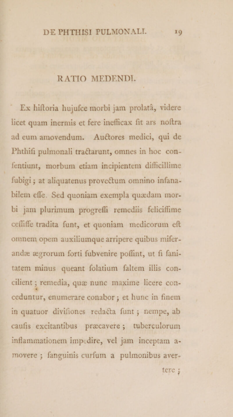 RATIO MEDF.NDI. Ex hiftoria hujufce morbi jam prolata, videre licet quam inermis et fere inefficax fit ars noltra ad eum amovendum. Au&amp;ores medici, qui de Phthifi pulmonali tra&amp;arunt, omnes in hoc con- fentiunt, morbum etiam incipientem difficillime fubigi; at aliquatenus prove&amp;um omnino infana- bilem efle. Sed quoniam exempla quaedam mor¬ bi jam plurimum progreffi remediis feliciffime ceffiile tradita funt, et quoniam medicorum eft omnem opem auxiliumque arripere quibus mifer- andre aegrorum forti fubvenire poffint, ut fi fani- tatem minus queant folatium faltem illis con¬ cilient ; remedia, quae nunc maxime licere con- &lt; ceduntur, enumerare conabor ; et hunc in finem in quatuor diviliones redacta funt ; nempe, ab caulis excitantibus praecavere; tuberculorum inflammationem impedire, vel jam inceptam a- movere ; fanguinis curfum a pulmonibus aver-