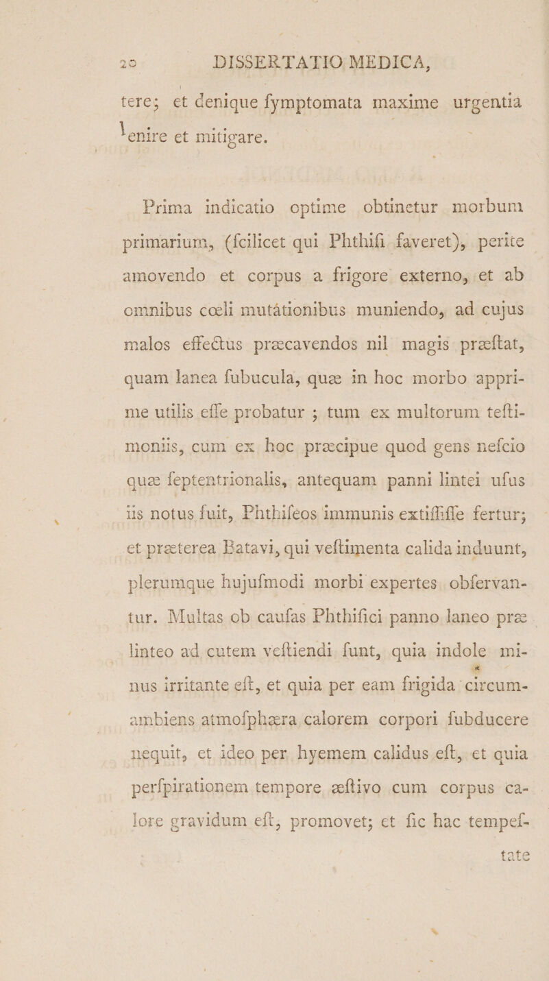 i tere; et denique fymptomata maxime urgentia 1 • * • • emre et mitigare. Prima indicatio optime obtinetur morbum primarium, (fcilicet qui Phthifi faveret), perite amovendo et corpus a frigore externo, et ab omnibus coeli mutationibus muniendo, ad cujus malos effectus prsecavendos nil magis praedat, quam lanea fubucula, quae in hoc morbo appri¬ me utilis effe probatur ; tum ex multorum tefti- moniis, cum ex hoc praecipue quod gens nefeio quae feptentrionalis, antequam panni lintei ufus iis notus fuit, Phthifeos immunis extifti fle fertur; et praeterea Batavi, qui veftiipenta calida induunt, plerumque hujufmodi morbi expertes obfervan- tur. Multas cb caufas Phthifici panno laneo prae linteo ad cutem veftiendi funt, quia indole mi- * nus irritante eft, et quia per eam frigida circum- ambiens atmofphaera calorem corpori fubducere nequit, et ideo per hyemem calidus eft, et quia perfpirationem tempore aeftivo cum corpus ca¬ lore gravidum eft, promovet; et fic hac tempef- i n