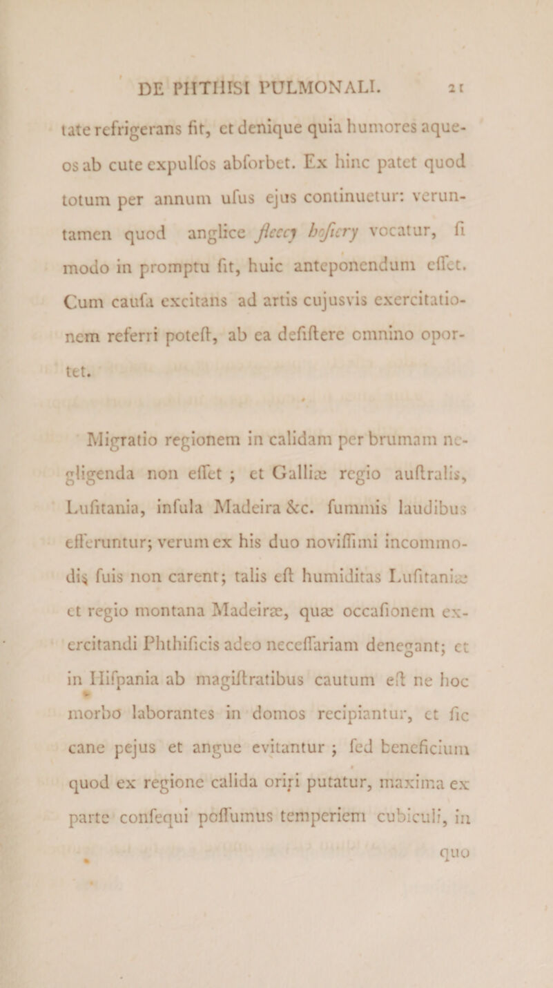tate refrigerans fit, ct denique quia humores aque- os ab cute expulfos abforbet. Ex hinc patet quod totum per annum ufus ejus continuetur: verun- tamen quod anglice Jicecy bojicry vocatur, fi modo in promptu fit, huic anteponendum efict. Cum caufa excitans ad artis cujusvis exercitatio¬ nem referri potefl, ab ea defiftere omnino opor¬ tet. # Migratio regionem in calidam per brumam nc- gligenda non elTet ; et Gallia; regio auflralis, Lufitania, infula Madeira &amp;c. fununis laudibus efferuntur; verum ex his duo noviffnni incommo¬ di;* fuis non carent; talis eft humiditas Lufitania; et regio montana Madeirae, qua; occafioncm ex¬ ercitandi Phthificis adeo necefiariam denegant; ct in Hifpania ab magiftratibus cautum efl ne hoc *&gt; morbo laborantes in domos recipiantur, ct fic cane pejus et angue evitantur ; fed beneficium quod ex regione calida oriri putatur, maxima ex parte confequi poffumus temperiem cubiculi, in % quo