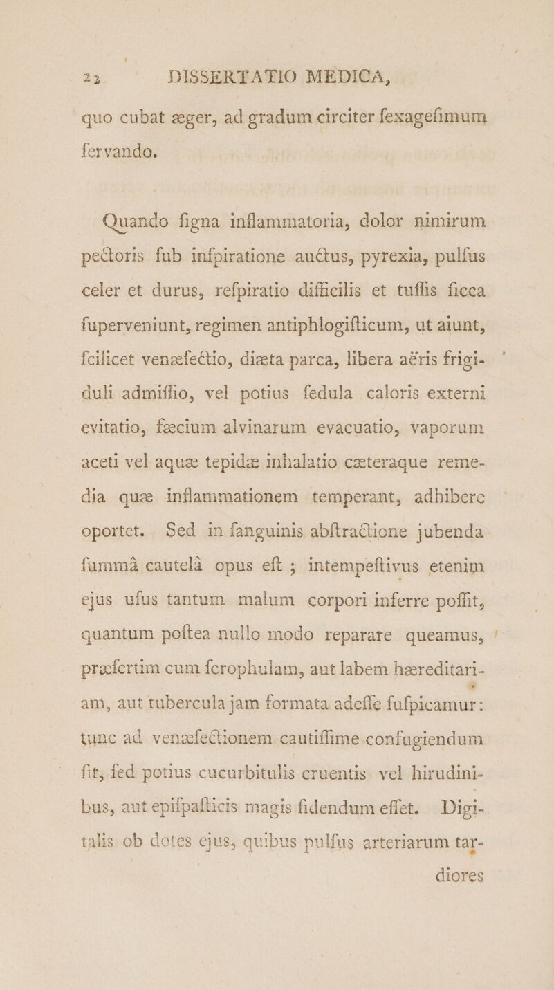 quo cubat aeger, ad gradum circiter fexagefmium fervando. Quando figna inflammatoria, dolor nimirum pedoris fub infpiratione audus, pyrexia, pulfus celer et durus, refpiratio difficilis et tuffis ficca fuperveniunt, regimen antiphlogiflicum, ut aiunt, fcilicet venasfedio, diaeta parca, libera aeris frigi¬ duli admiffio, vel potius fedula caloris externi evitatio, fascium alvinarum evacuatio, vaporum aceti vel aquae tepidae inhalatio caeteraque reme¬ dia quae inflammationem temperant, adhibere oportet. Sed in fanguinis abftradione jubenda fumma cautela opus efl: ; intempeftivus etenim ejus ufus tantum malum corpori inferre poffit, quantum poftea nullo modo reparare queamus, praefertim cum fcrophulam, aut labem haereditari- 7 am, aut tubercula jam formata adeflfe fufpicamur: tunc ad vefiaefedionem cautiffime confugiendum o fit, fed potius cucurbitulis cruentis vel hirudini- % bus, aut epifpafticis magis fidendum effiet. Digi¬ talis ob dotes ejus, quibus pulfus arteriarum tar¬ diores