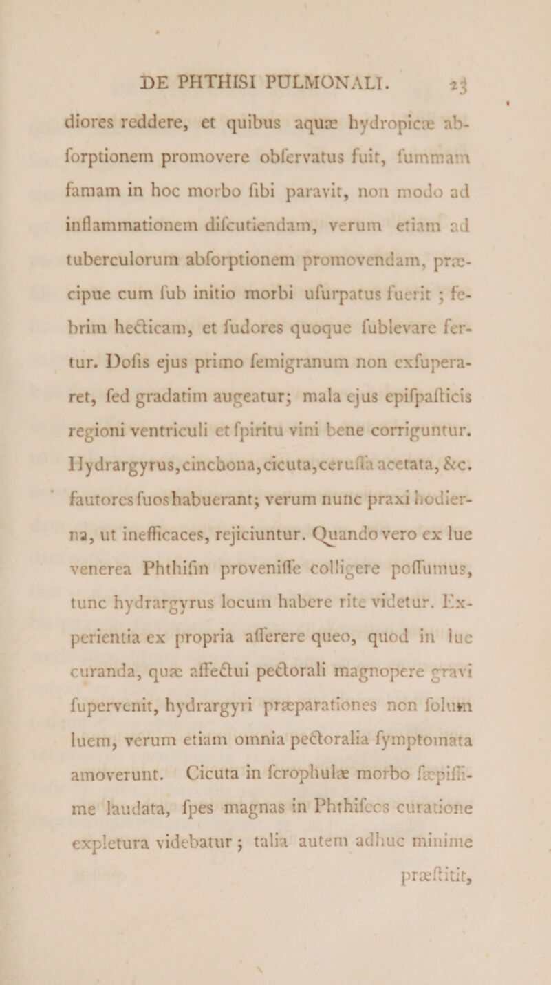 diores reddere, et quibus aquee hydropicae ab- forptionem promovere obfervatus fuit, fummam famam in hoc morbo fibi paravit, non modo ad inflammationem difeutiendam, verum etiam ad tuberculorum abforptionem promovendam, prm- cipue cum fub initio morbi ufurpatus fuerit ; fe¬ brim he&amp;icam, et fudores quoque fublevare fer¬ tur. Dofis ejus primo femigranum non cxfupera- ret, fed gradatim augeatur; mala ejus epifpafticis regioni ventriculi et fpiritu vini bene corriguntur. Hydrargyrus,cincbona, cicuta, ceruflh acetata, &amp;c. fautores fuoshabuerant; verum nunc praxi hodier¬ na, ut inefficaces, rejiciuntur. Quando vero ex lue venerea Fhthifin provenifle colligere poflumus, tunc hydrargyrus locum habere rite videtur. Ex¬ perientia ex propria aflerere queo, quod in lue curanda, qua: affedui petlorali magnopere gravi fupervenit, hydrargyri praeparationes nen folirni luem, verum etiam omnia pe&amp;oralia fymptomata amoverunt. Cicuta in fcrophulae morbo fsepiffi- me laudata, fpes magnas in Phthifccs curatione expletura videbatur ; talia autem adhuc minime praeflitit.