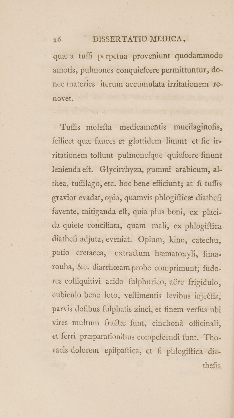 quse a tuffi perpetua proveniunt quodammodo amotis, pulmones conquiefcere permittuntur, do¬ nec materies iterum accumulata irritationem re¬ novet. . i i K Tuffis molefla medicamentis mucilaginofis, fcilicet quae fauces et glottidem linunt et fic ir¬ ritationem tollunt pulmonefque quiefcere finunc lenienda efL Glycirrhyza, gumini arabicum, al- thea, tuffilago, etc. hoc bene efficiunt; at fi tuffis gravior evadat, opio, quamvis phlogiflica: diathefi favente, mitiganda efl, quia plus boni, ex placi¬ da quiete conciliata, quam mali, ex phlogiflica diathefi adjuta, eveniat. Opium, kino, catechu, potio cretacea, extradlum haematoxyli, fima- rouba, &amp;c. diarrhoeam probe comprimunt; fudo- res colliquitivi acido fulphurico, aere frigidulo, cubiculo bene loto, veftimentis levibus injedlis, parvis dofibus fulphatis zinci, et finem verfus ubi vires multum fra&amp;se funt, cinchona officinali, et ferri praeparationibus compefcendi funt. Tho¬ racis dolorem epifpaflica, et fi phlogiflica dia- thefk