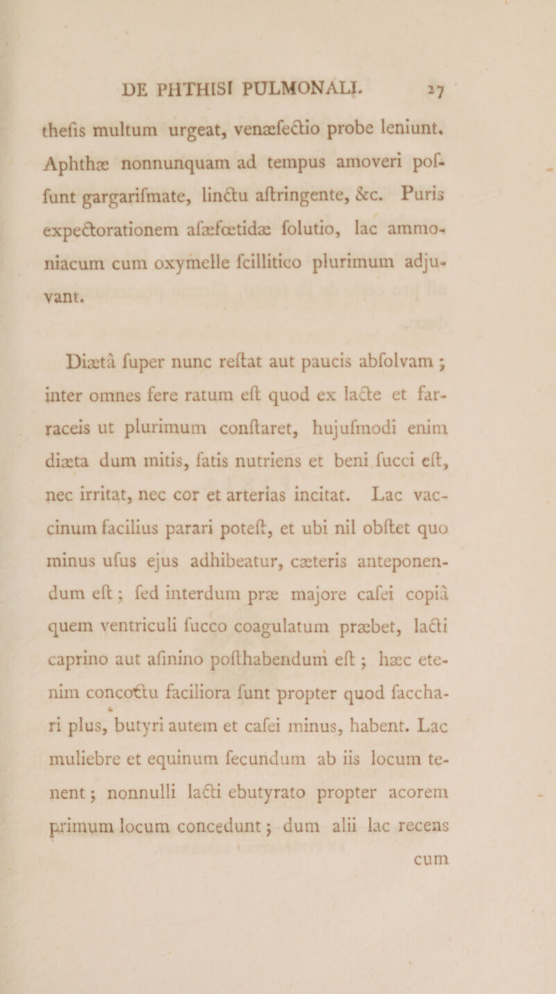 thelis multum urgeat, venaefectio probe leniunt. Aphthae nonnunquam ad tempus amoveri pol¬ iunt gargarifmate, iin&amp;u allringente, &amp;c. Puris expectorationem afaefcetidae foiutio, lac amnio- niacum cum oxymelle fcillitico plurimum adju¬ vant. Diaeta fuper nunc redat aut paucis abfolvam ; inter omnes fere ratum ed quod ex lacte et far¬ raceis ut plurimum conflaret, hujufmodi enim diaeta dum initis, fatis nutriens et beni fucci eft, nec irritat, nec cor et arterias incitat. Lac vac¬ cinum facilius parari poted, et ubi nil obdet quo minus ufus ejus adhibeatur, caeteris anteponen¬ dum ed; fed interdum prae majore cafei copia quem ventriculi luceo coagulatum praebet, lacti caprino aut afinino podhabenduni ed ; haac ete¬ nim concottu faciliora funt propter quod faccha- ri plus, butyri autem et cafei minus, habent. Lac muliebre et equinum fecundum ab iis locum te¬ nent ; nonnulli la6bi ebutyrato propter acorem primum locum concedunt; dum alii lac recens cum