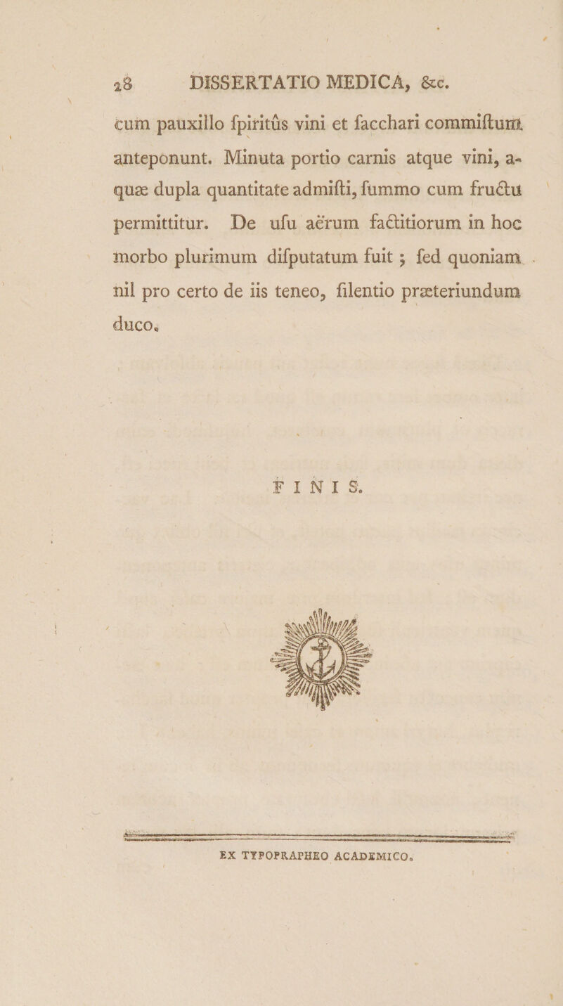 I ' 2S DISSERTATIO MEDICA, &amp;c. cum pauxillo fpiritus vini et facchari commiftuili anteponunt. Minuta portio carnis atque vini, a« quae dupla quantitate admifti, fummo cum fruftii permittitur. De ufu aerum fa&amp;itiorum in hoc anorbo plurimum difputatum fuit; fed quoniam nil pro certo de iis teneo, filentio pneteriundum ducoB FINIS. IX TYPOPRAPHEO ACADEMICO.