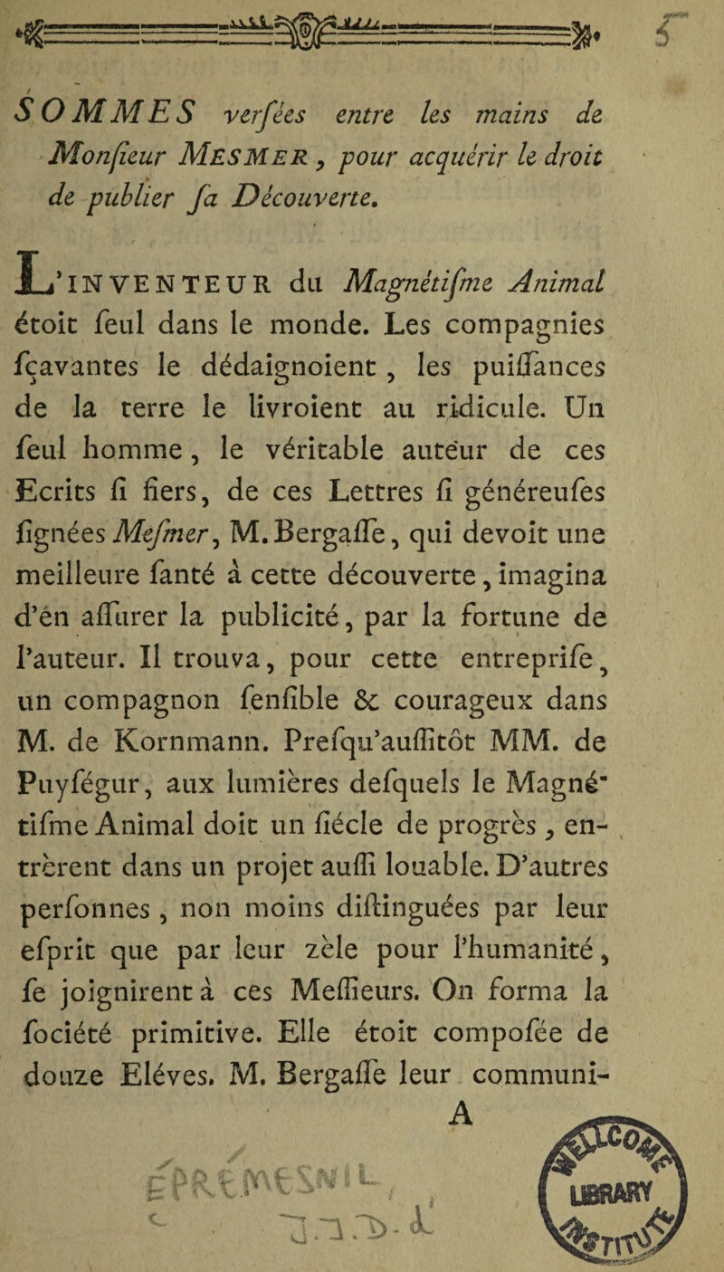 JILU SOMMES verfées entre les mains de Monfieur Mesmer , pour acquérir le droit • _ de publier fa Découverte. JL* IN VE N TE U R du Magnétifme Animal étoit feul dans le monde. Les compagnies fçavantes le dédaignoient , les puifiances de la terre le livroient au ridicule. Un feul homme, le véritable auteur de ces Ecrits fi fiers, de ces Lettres fi généreufes fignées Mefmer, M.Bergafie, qui devoit une meilleure fanté à cette découverte, imagina d’en affiirer la publicité, par la fortune de l’auteur. Il trouva, pour cette entreprife, un compagnon fenfible & courageux dans M. de Kornmann. Prefqu’auflîtôt MM. de Puyfégur, aux lumières defquels le Magné- tifme Animal doit un fîécle de progrès , en¬ trèrent dans un projet aufli louable. D’autres perfonnes, non moins diftinguées par leur efprit que par leur zèle pour l’humanité, fe joignirent à ces Meilleurs. On forma la fociété primitive. Elle étoit compofée de douze Elèves. M. Bergafle leur communi- A