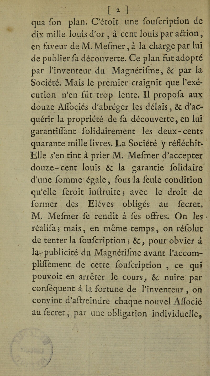 [ 1 ] qua Ton plan. C’étoit une foufcription de dix mille louis d’or , à cent louis par action , en faveur de M. Mefmer, à la charge par lui de publier fa découverte. Ce plan fut adopté par l’inventeur du Magnétifme, 6c par la Société. Mais le premier craignit que l’exé¬ cution n’en fut trop lente. Il propofa aux douze AlTociés d’abréger les délais, 6c d’ac* quérir la propriété de fa découverte, en lui garantiflant folidairement les deux-cents quarante mille livres. La Société y réfléchit* Elle s’en tint à prier M. Mefmer d’accepter douze-cent louis 6c la garantie folidaire d’une fomme égale, fous la feule condition qu’elle feroit inftruite > avec le droit de former des Elèves obligés au fecret. M. Mefmer fe rendit à fes offres. On les - réalifaj mais, en même temps-, on réfolut de tenter la foufcription 5 6c, pour obvier à larpublicité du Magnétifme avant l’accom- pliffement de cette foufcription , ce qui pouvoit en arrêter le cours, 6c nuire par conféquent à la fortune de l’inventeur, on convint d’aftreindre chaque nouvel Affocîé aufecret, par une obligation individuelle*