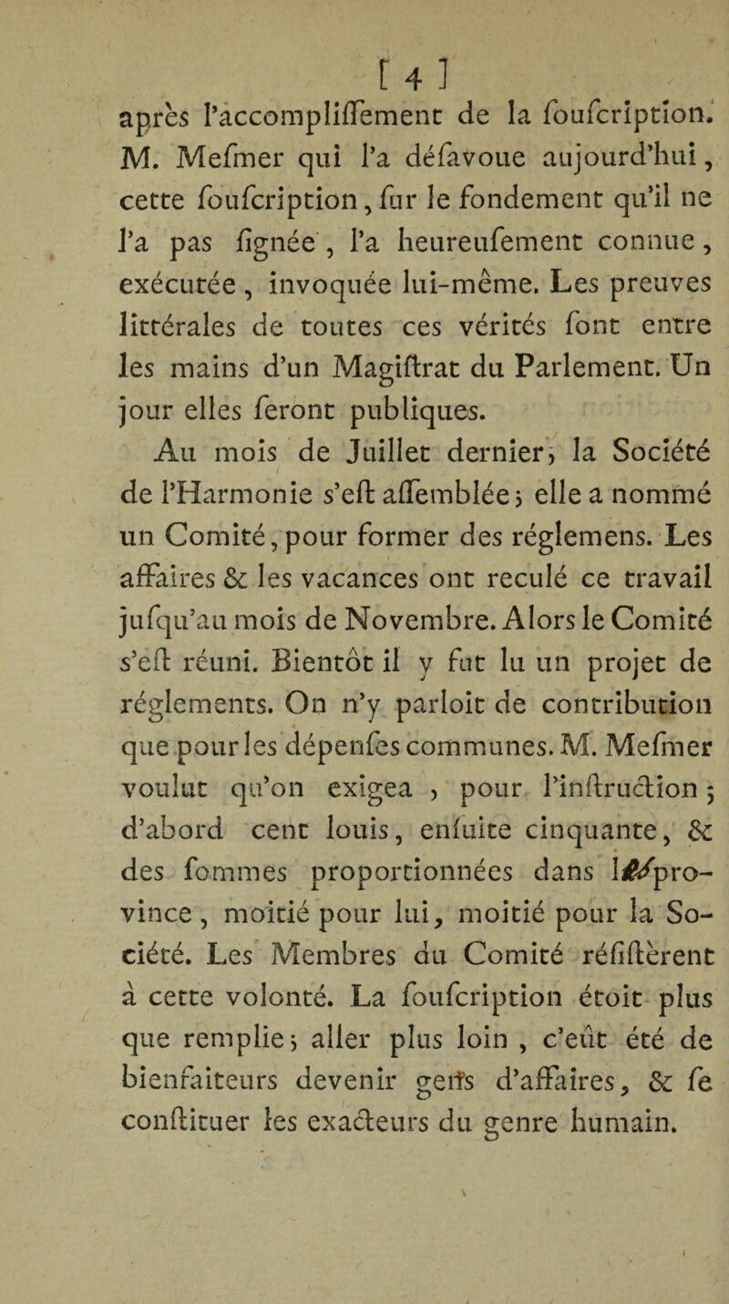 r4 ] après l’accompliffement de la foufcription. M. Mefmer qui l’a défavoue aujourd’hui, cette foufcription, fur le fondement qu’il ne l’a pas lignée, l’a heureufement connue, exécutée , invoquée lui-même. Les preuves littérales de toutes ces vérités font entre les mains d’un Magiftrat du Parlement. Un jour elles feront publiques. Au mois de Juillet dernier, la Société de l’Harmonie s’eft affemblée, elle a nommé un Comité,pour former des réglemens. Les affaires &c les vacances ont reculé ce travail jufq u’au mois de Novembre. Alors le Comité s’eft réuni. Bientôt il y fut lu un projet de réglements. On n’y parloit de contribution que pour les dépenfes communes. M. Mefmer voulut qu’on exigea , pour l’inftruction 5 d’abord cent louis, enfuite cinquante, des femmes proportionnées dans liftfpro- vince, moitié pour lui, moitié pour la So¬ ciété. Les Membres du Comité réfiftèrent à cette volonté. La foufeription étoit plus que remplie * aller plus loin , c’eût été de bienfaiteurs devenir g-eifs d’affaires, &c fe conftituer les exacteurs du genre humain.