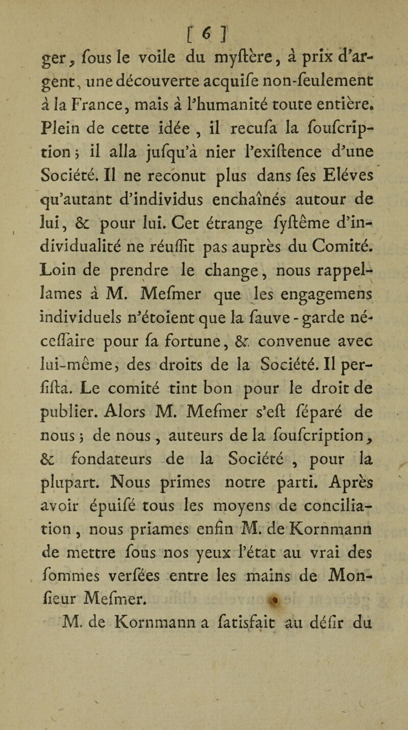 r « j ger ^ fous le voile du myftère, à prix d'ar¬ gent, une découverte acquife non-feulement à la France, mais à l'humanité toute entière. Plein de cette idée , il recufa la foufcrip- tion ; il alla jufqu’à nier l’exiftence d'une Société. Il ne reconut plus dans fes Elèves qu’autant d’individus enchaînés autour de lui, ôc pour lui. Cet étrange fyftême d'in¬ dividualité ne réuflît pas auprès du Comité. Loin de prendre le change, nous rappel- lames à M. Mefmer que les engagemens individuels n'étoient que la fauve - garde né- cefiaire pour fa fortune, &: convenue avec lui-même, des droits de la Société. Il per- fifta. Le comité tint bon pour le droit de publier. Alors M. Mefmer s’eft féparé de nous 5 de nous, auteurs de la foufcription, & fondateurs de la Société , pour la plupart. Nous primes notre parti. Après avoir épuifé tous les moyens de concilia¬ tion , nous priâmes enfin M. de Kornmann de mettre fous nos yeux l’état au vrai des fommes verfées entre les mains de Mon¬ sieur Mefmer. ♦ M. de Kornmann a fatisfait au défir du r •