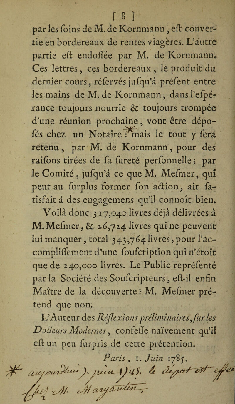 • [S] par les foins de M. de Kornmann, eft conver-^ tie en bordereaux de rentes viagères. L’autre partie eft endoflee par M. de Kornmann* Ces lettres, ces bordereaux, le produit du dernier cours, réfervés jufqu’à préfent entre les mains deM.de Kornmann, dansl’efpé- rance toujours nourrie & toujours trompée d’une réunion prochaine, vont être dépo- fés chez un Notaire fanais le tout y fera retenu, par M. de Kornmann, pour des raifons tirées de fa fureté perfonnellej par le Comité, jufqu’à ce que M. Mefmer, quî peut au furplus former fon action, ait fa- tisfait à des engagemens qu’il connoît bien. Voilà donc 317,040 livres déjà délivrées à M.Mefmer, & 2,6,724 livres qui ne peuvent lui manquer, total 34^,764 livres 5 pour l’ac- compliffement d’une foufcription qui n’étoie que de 240,00c livres. Le Public repréfenté par la Société des Soufcripteurs, eft-il enfin Maître de la découverte ? M. Meimer pré¬ tend que non. L’Auteur des Réflexions préliminaires,;fur les Docteurs Modernes, confelle naïvement qu’il eft un peu furpris dé cette prétention. Paris, 1. Juin 1785. )* f t/n i^ \) Cl % ée V1