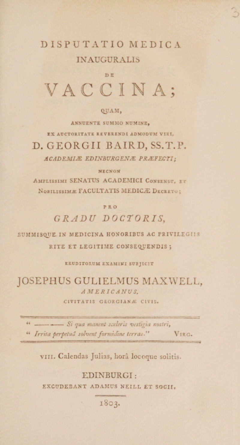 INAUGURALIS D E VACCINA; QUAM, ANNUENTE SUMMO NUMINE, EX AUCTORITATE REVERENDI ADMODUM VIRI, D. GEORGII BAIRD, SS.T.P. ACADEMIA EDTNBUXGEX^ PRJEFECTI; NECNON Amplissimi SENATUS ACADEMICI Consensu, et Nobilissima FACULTATIS MEDICA Decretu; PRO GRADU DOCTORIS, SUMMISQUE, IN MEDICINA HONORIBUS AC PRIVILEGIIS RITE ET LEGITIME CONSEQUENDIS*, eruditorum examini subjicit JOSEPHUS GULIELMUS MAXWELL, AMERICANUS, civitatis georgiana civis. “--- Si qua manent sceleris vestigia nostri, “ Irrita perpetUu solvent formidine terras.'* Virg. VIII. Calendas Jullas, hora locoque solitis. EDINBURGI : excudebant ADAMUS NEILL ET SOCII, L.' -.le' ■ '■■rsae^Tgg. 1803.