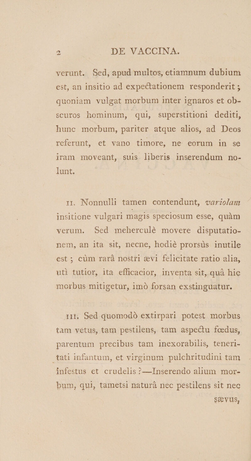 verunt. Sed, apud multos, etiamnum dubium est, an insitio ad expedlationem responderit; quoniam vulgat morbum inter ignaros et ob¬ scuros hominum, qui, superstitioni dediti, hunc morbum, pariter atque alios, ad Deos referunt, et vano timore, ne eorum in se iram moveant, suis liberis inserendum no¬ lunt. II. Nonnulli tamen contendunt, variolam insitione vulgari magis speciosum esse, quam verum. Sed mehercule movere disputatio¬ nem, an ita sit, necne, hodie prorsus inutile est ; cum rara nostri aevi felicitate ratio alia, uti tutior, ita efficacior, inventa sit, qua hic morbus mitigetur, imo forsan exstinguatur, III. Sed quomodo extirpari potest morbus tam vetus, tam pestilens, tam aspedtu foedus, parentum precibus tam inexorabilis, teneri¬ tati inflmtum, et virginum pulchritudini tam infestus et crudelis ?-—Inserendo alium mor¬ bum, qui, tametsi natura nec pestilens sit nec S^VUS|