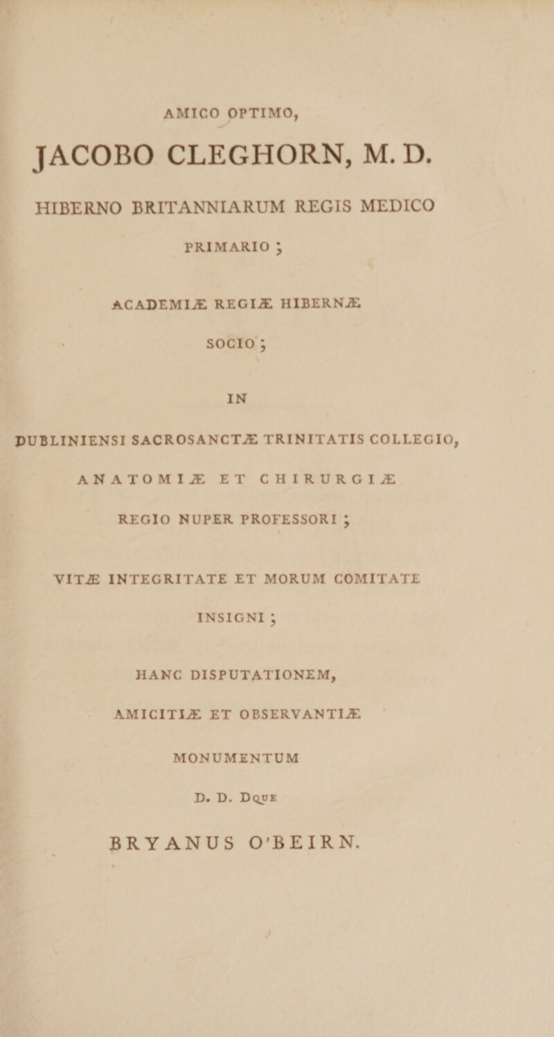 AMICO OPTIMO, JACOBO CLEGHORN, M. D. HIBERNO BRITANNIARUM REGIS MEDICO PRIMARIO ; ACADEMIaE REGIaE HIBERNAE SOCIO; IN DUBLINIENSI SACROSANCTAE TRINITATIS COLLEGIO, ANATOMIAE ET CHIRURGIAE REGIO NUPER PROFESSORI ; VIT.E INTEGRITATE ET MORUM COMITATE INSIGNI ; HANC DISPUTATIONEM, AMICITIaE ET OBSERVANTIaE MONUMENTUM D. D. Dqoe