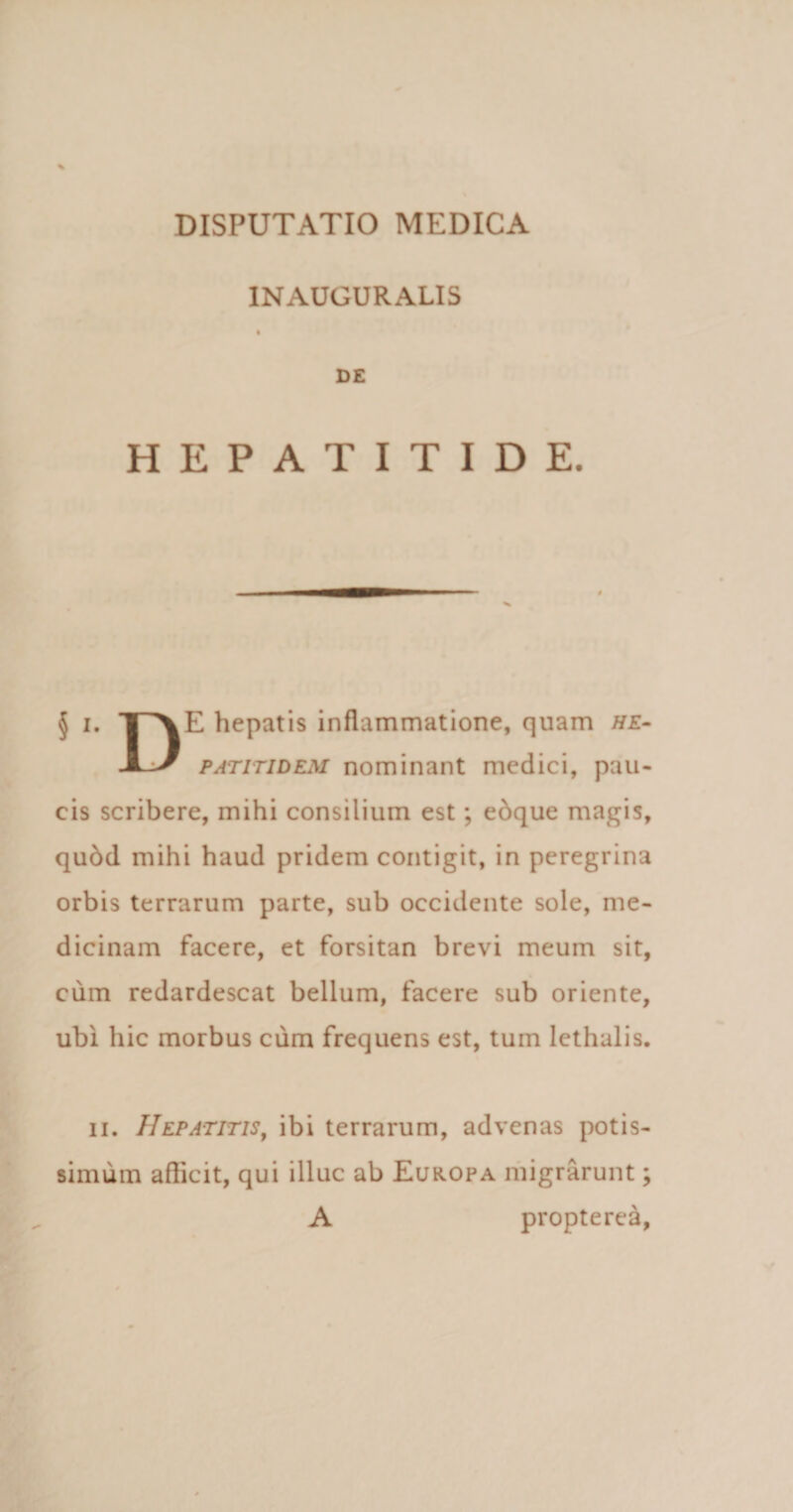 INAUGURALIS DE HEPATITIDE. § i. T\E hepatis inflammatione, quam he- jLJ p at itidem nominant medici, pau¬ cis scribere, mihi consilium est; edque magis, qubd mihi haud pridem contigit, in peregrina orbis terrarum parte, sub occidente sole, me¬ dicinam facere, et forsitan brevi meum sit, cum redardescat bellum, facere sub oriente, ubi hic morbus cum frequens est, tum lethalis. ii. Hepatitis, ibi terrarum, advenas potis¬ simum afficit, qui illuc ab Europa migrarunt; A propterea,