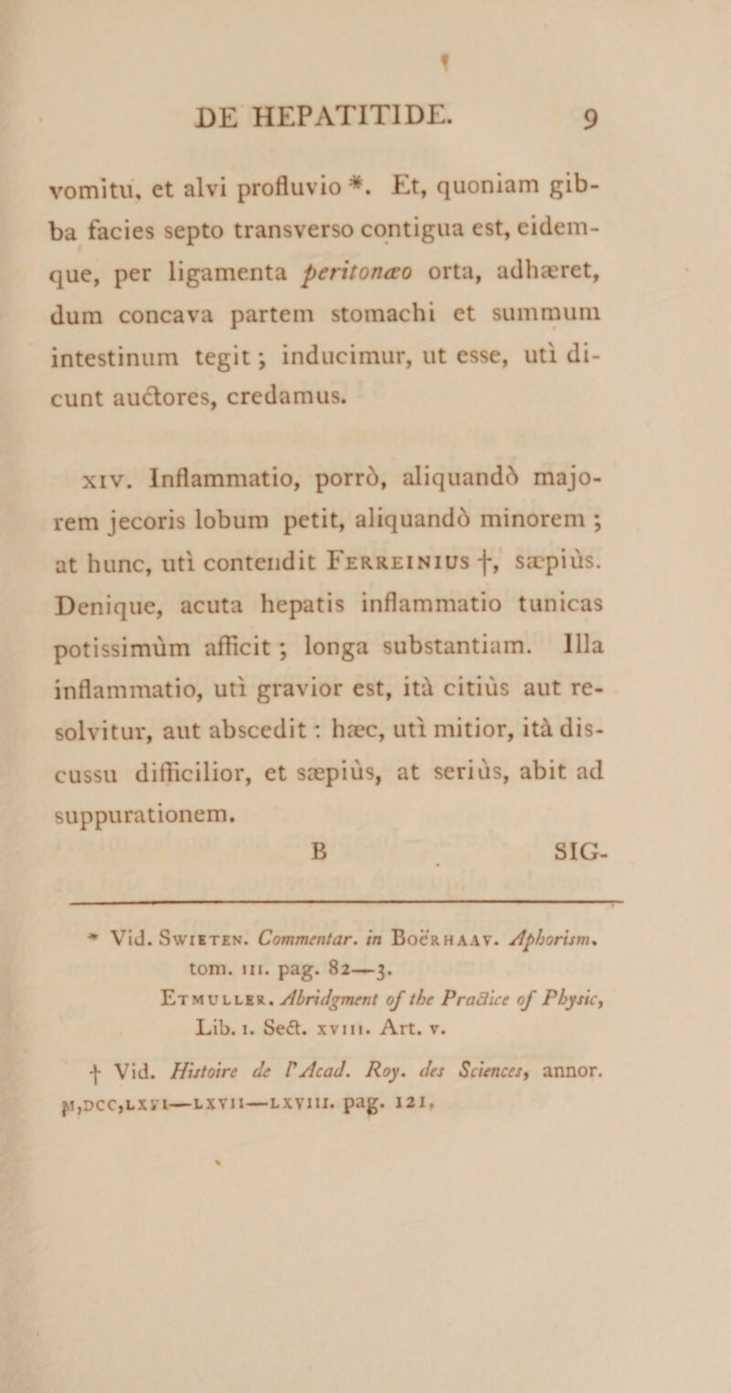 f ’ S • DE HEPATITIDE. 9 vomitu, ct alvi profluvio *. Et, quoniam gib¬ ba facies septo transverso contigua est, eidem- que, per ligamenta peritoncvo orta, adhaeret, dum concava partem stomachi et summum intestinum tegit \ inducimur, ut esse, uti di¬ cunt auctores, credamus. xiv. Inflammatio, porrd, aliquando majo¬ rem jecoris lobum petit, aliquandd minorem ; at hunc, uti contendit Ferreinius f, saepius. Denique, acuta hepatis inflammatio tunicas potissimum afficit ; longa substantiam. Illa inflammatio, uti gravior est, itd citius aut re¬ solvitur, aut abscedit: haec, uti mitior, ita dis¬ cussu diflicilior, et saepius, at serius, abit ad suppurationem. B SIG- * Vid. Swieten. Commentar, in Bocrhaav. Apiorum* tom. in. pag. 82—3. Etmuller, Abridgment of the P radice of Phy sic, Lib. 1. Sedt. xvm. Art. v. f Vid. Histoire de VAcad. Roy. des Sciences, annor. P,DCC,LX1'I—LXVII—LXVIII. pag. 121.