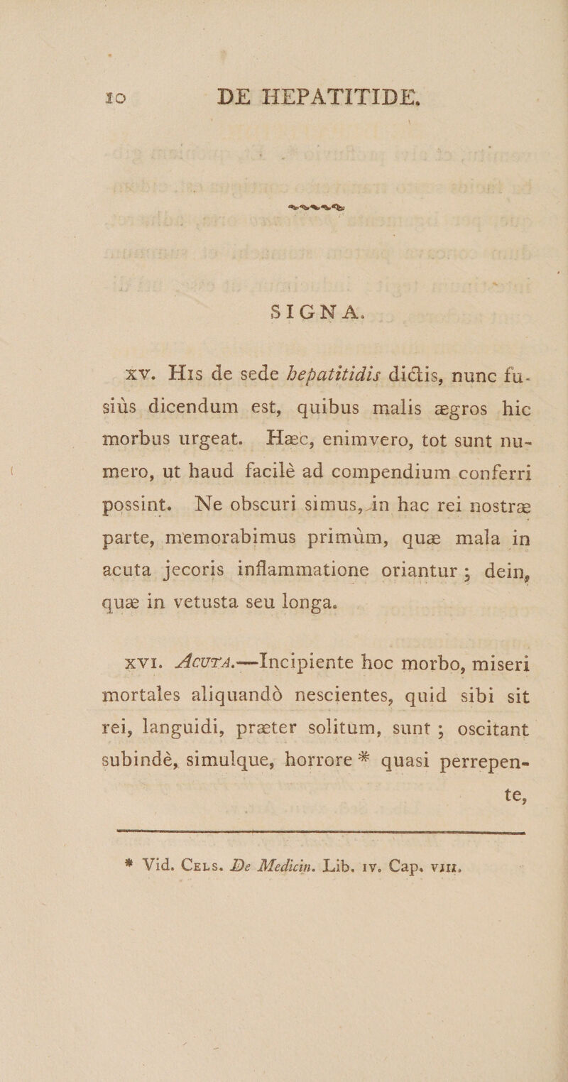 SIGNA, xv. His de sede hepatitidis didlis, nunc fu~ sius dicendum est, quibus malis aegros hic morbus urgeat. Haec, enimvero, tot sunt nu¬ mero, ut haud facile ad compendium conferri possint. Ne obscuri simus,in hac rei nostrae parte, memorabimus primum, quae mala in acuta jecoris inflammatione oriantur ; dein, quae in vetusta seu longa. xvi. Acuta.—Incipiente hoc morbo, miseri mortales aliquando nescientes, quid sibi sit rei, languidi, praeter solitum, sunt ; oscitant subinde, simulque, horrore # quasi perrepen¬ te,