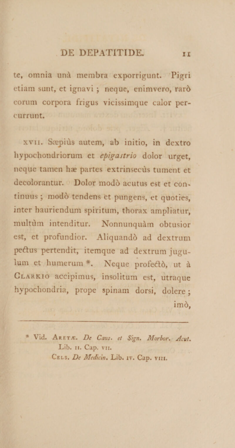 te, omnia un&amp; membra exporrigunt. Pigri etiam sunt, et ignavi ; neque, enimvero, rar6 eorum corpora frigus vicissimque calor per¬ currunt. xvii. Saspiils autem, ab initio, in dextro hypochondriorum et epigastrio dolor urget, neque tamen ha? partes extrinsecus tument et decolorantur. Dolor modb acutus est et con¬ tinuus ; modb tendens et pungens, et quoties, inter hauriendum spiritum, thorax ampliatur, multum intenditur. Nonnutiqu&amp;m obtusior est, et profundior. Aliquandb ad dextrum peftus pertendit, itemque ad dextrum jugu¬ lum et humerum *. Neque profecld, ut &amp; Clarkio accipimus, insolitum est, utraque hypochondria, prope spinam dorsi, dolere; # * im6, * V id. Aret^e. De Cavs. et Sign. Morbor. Acut. Lib. ii. Cap. vii. Cels. De Medicin. Lib. iv. Cap. tiii.