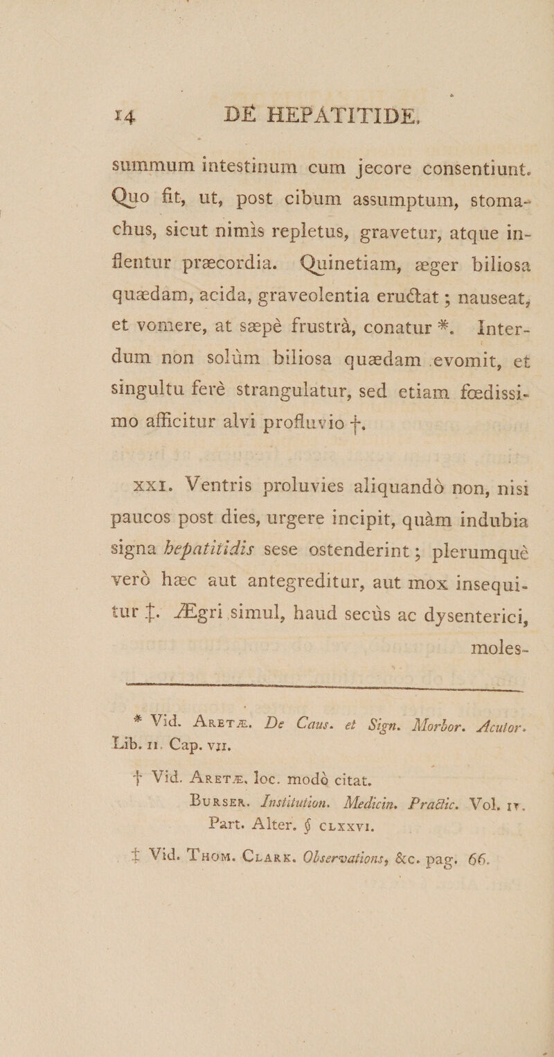 summum intestinum cum jecore consentiunt. Quo fit, ut, post cibum assumptum, stoma-’ chus, sicut nimis repletus, gravetur, atque in¬ flentur praecordia. Quinetiam, ceger biliosa quaedam, acida, graveolentia erudiat; nauseat, et vomere, at saepe frustra, conatur Inter¬ dum non solum biliosa quaedam evomit, et singultu fere strangulatur, sed etiam fcedissi- mo afficitur alvi profluvio f. XXI. Ventris proluvies aliquando non, nisi paucos post dies, urgere incipit, quam indubia signa hepatitidis sese ostenderint; plerumque vero haec aut antegreditur, aut mox insequi¬ tur EEgri simul, haud secus ac dysenterici, moles» \ itl. Aret^e. De Cetus. et Sign. Alorbor, Jlcutov» Lib, ii Cap. vji. f Vid. Aretje, loc. modo citat. Burser. Institution. Medicin. Practic. Vol. it, Part. Alter, § clxxyi. V Vid. Thom. Clark. 01 serratioris, &amp;c. pag. 66.