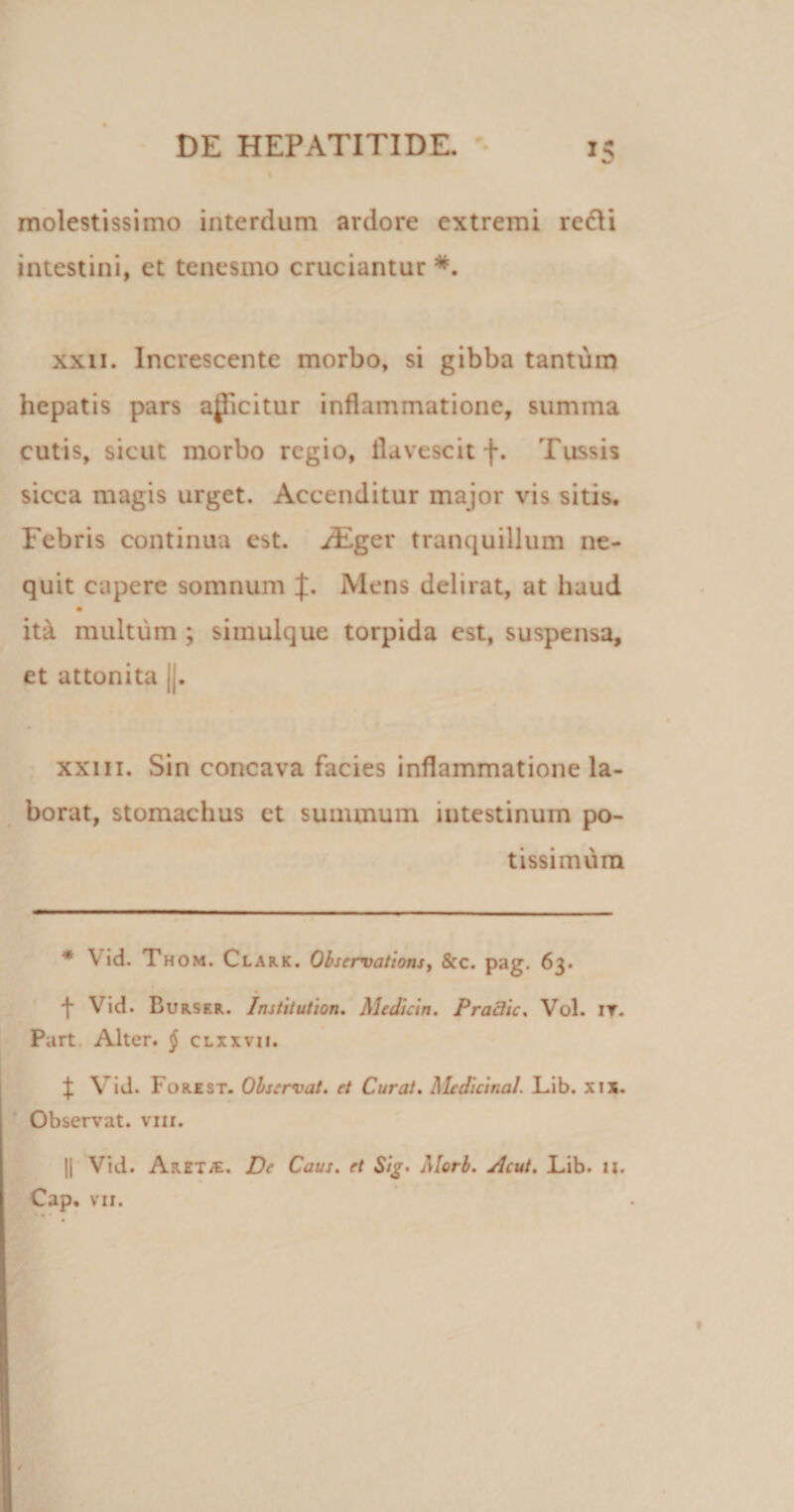 molestissimo interdum ardore extremi redii intestini, et tenesmo cruciantur *. xxn. Increscente morbo, si gibba tantum hepatis pars amicitur inflammatione, summa cutis, sicut morbo regio, flavescit f. Tussis sicca magis urget. Accenditur major vis sitis. Febris continua est. iEger tranquillum ne¬ quit capere somnum J. Mens delirat, at haud ita multum ; simulque torpida est, suspensa, et attonita ||. xxiii. Sin concava facies inflammatione la¬ borat, stomachus et summum intestinum po¬ tissimum * Vid. Th om. Clark. Observations, &amp;c. pag. 63. t Vid. Burser. Institutum. Mcdicin. Praclic, Vol. it. Part Alter. { clxxvii. J Vid. Forest. Observat. et Curat, Medicinal. Lib. xix. Observat, vm. || Vid. AreT/E. De Caus. et Sig- Alorb, Acut. Lib. 11. Cap. vii.