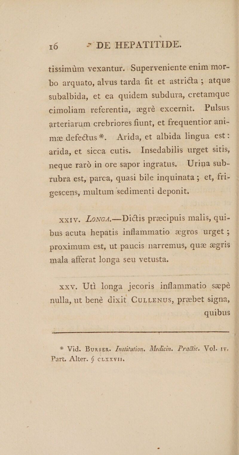 tissimum vexantur. Superveniente enim mor¬ bo arquato, alvus tarda fit et astrida ; atque subalbida, et ea quidem subdura, cretamque cimoiiam referentia, aegre excernit. Pulsus arteriarum crebriores fiunt, et frequentior ani¬ mae defedus Arida, et albida lingua est: arida, et sicca cutis. Insedabilis urget sitis, neque raro in ore sapor ingratus. Urina sub¬ rubra est, parca, quasi bile inquinata; et, fri¬ gescens, multum sedimenti deponit. xxiv. Longa.—Didis praecipuis malis, qui¬ bus acuta hepatis inflammatio aegros urget ; proximum est, ut paucis narremus, quae aegris mala afferat longa seu vetusta. xxv. Uti longa jecoris inflammatio saepe nulla, ut bene dixit Cullenus, praebet signa, quibus * Vid. Burser. Institution. Mediem. PrciBic. Vol. iv. Part. Alter. § clxxvik