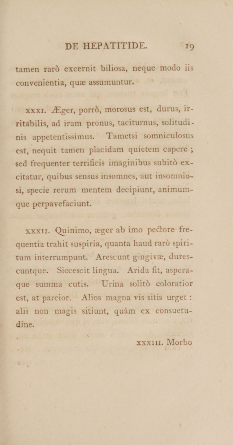 tamen rard excernit biliosa, neque modo iis convenientia, quae assumuntur. xxxi. ^.ger, porrd, morosus est, durus, ir¬ ritabilis, ad iram pronus, taciturnus, solitudi¬ nis appetentissimus. Tametsi somniculosus est, nequit tamen placidam quietem capere ; sed frequenter terrificis imaginibus subito ex¬ citatur, quibus sensus insomnes, aut insomnio¬ si, specie rerum mentem decipiunt, animum¬ que perpavefaciunt. xxxii. Quinimo, aeger ab imo pe6lore fre¬ quentia trahit suspiria, quanta haud raro spiri¬ tum interrumpunt. Arescunt gingivae, dures- cuntque. Siccescit lingua. Arida fit, aspera¬ que summa cutis. Urina solitb coloratior est, at parcior. Alios magna vis sitis urget : alii non magis sitiunt, quam ex consuetu- 0 dine. 4 xxxiii. Morbo