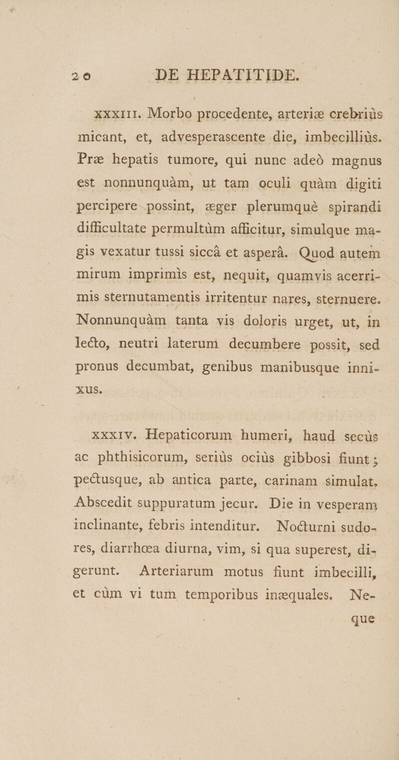 f xxxiii. Morbo procedente, arterias crebrius micant, et, advesperascente die, imbecillius. Prae hepatis tumore, qui nunc adeo magnus est nonnunquam, ut tam oculi quam digiti percipere possint, aeger plerumque spirandi difficultate permultum afficitur, simulque ma¬ gis vexatur tussi sicca et aspera. Quod autem mirum imprimis est, nequit, quamvis acerri¬ mis sternutamentis irritentur nares, sternuere. Nonnunquam tanta vis doloris urget, ut, in ledo, neutri laterum decumbere possit, sed pronus decumbat, genibus manibusque inni¬ xus. xxxiv. Hepaticorum humeri, haud secus ac phthisicorum, serius ocius gibbosi fiunt; pedusque, ab antica parte, carinam simulat. Abscedit suppuratum jecur. Die in vesperam inclinante, febris intenditur. Nodurni sudo¬ res, diarrhoea diurna, vim, si qua superest, di¬ gerunt. Arteriarum motus fiunt imbecilli, et cum vi tum temporibus inaequales. Ne~ que