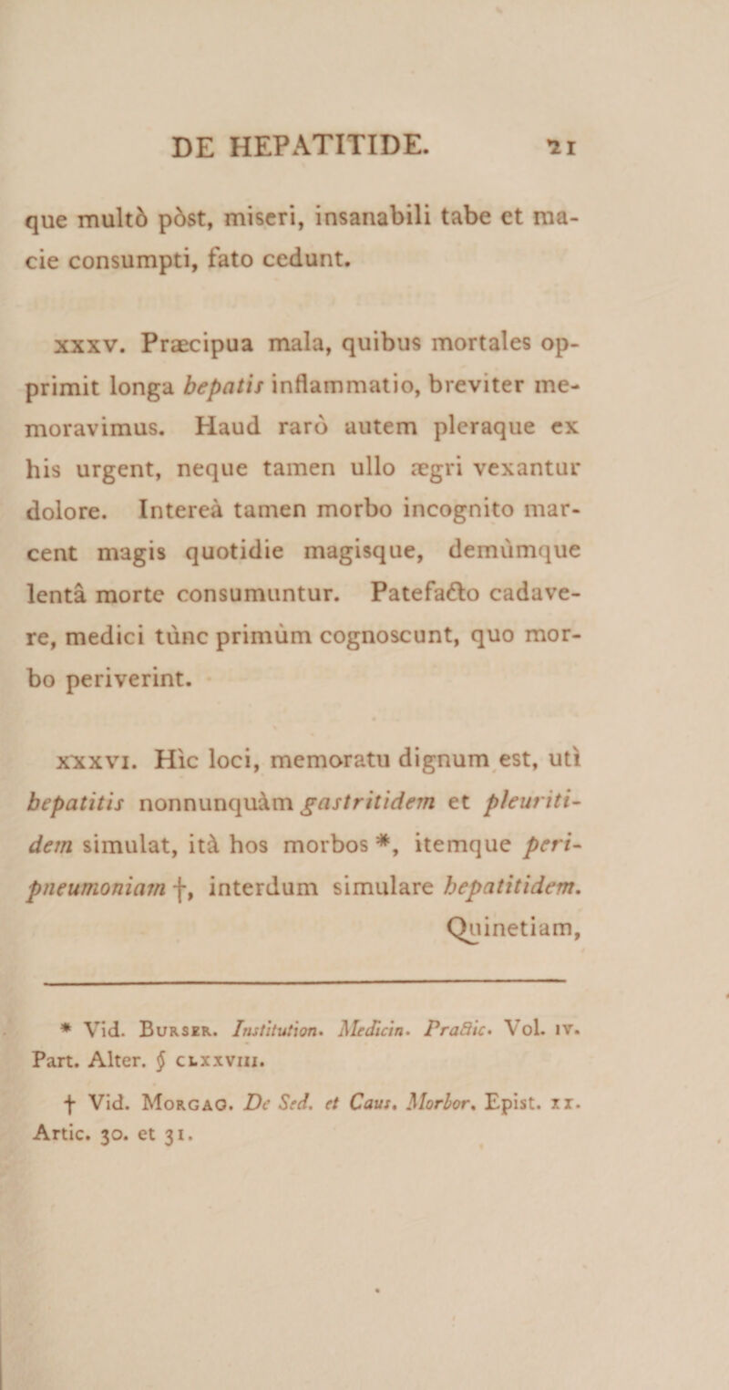 que multd pdst, miseri, insanabili tabe et ma¬ cie consumpti, fato cedunt. xxxv. Praecipua mala, quibus mortales op¬ primit longa hepatis inflammatio, breviter me¬ moravimus. Haud raro autem pleraque ex his urgent, neque tamen ullo aegri vexantur dolore. Interea tamen morbo incognito mar¬ cent magis quotidie magisque, demumque lenta morte consumuntur. Patefa&amp;o cadave¬ re, medici tunc primum cognoscunt, quo mor¬ bo periverint. xxxvi. Hic loci, memoratu dignum est, uti hepatitis nonnunqu&amp;m gastritidem et pleuriti- dem simulat, it &amp; hos morbos *, itemque peri- pneumoniam f, interdum simulare hepatiti dem. Quinetiam, * Vid. Burser. Institutum. Me dici n. PraBic• Vol. iv. Part. Alter. $ clxxviii. f Vid. Morgao. Dc Sed. et Caus. Morior. Epist. ii. Artic. 30. et 31.