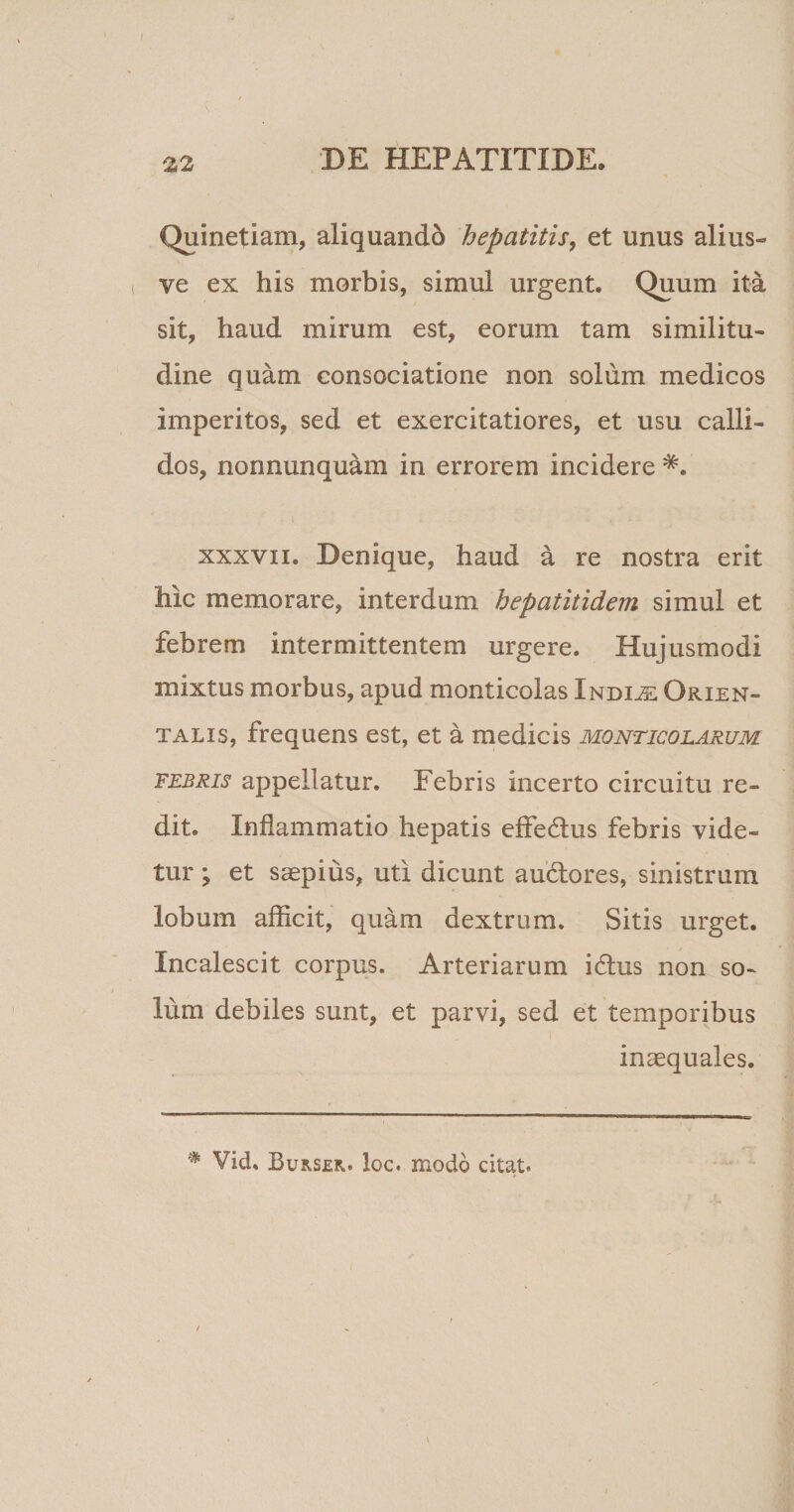 Quinetiam, aliquando hepatitis, et unus alius- ve ex his morbis, simul urgent. Quum ita sit, haud mirum est, eorum tam similitu¬ dine quam consociatione non solum medicos imperitos, sed et exercitatiores, et usu calli¬ dos, nonnunquam in errorem incidere *. xxxvii. Denique, haud a re nostra erit hic memorare, interdum hepatitidem simul et febrem intermittentem urgere. Hujusmodi mixtus morbus, apud monticolas Indiae Orien¬ talis, frequens est, et a medicis monticolarum febris appellatur. Febris incerto circuitu re¬ dit. Inflammatio hepatis effedtus febris vide¬ tur ; et saepius, uti dicunt audtores, sinistrum lobum afficit, quam dextrum. Sitis urget. Incalescit corpus. Arteriarum idtus non so¬ lum debiles sunt, et parvi, sed et temporibus inaequales. # Vid, Burser. loc. modo citat. f