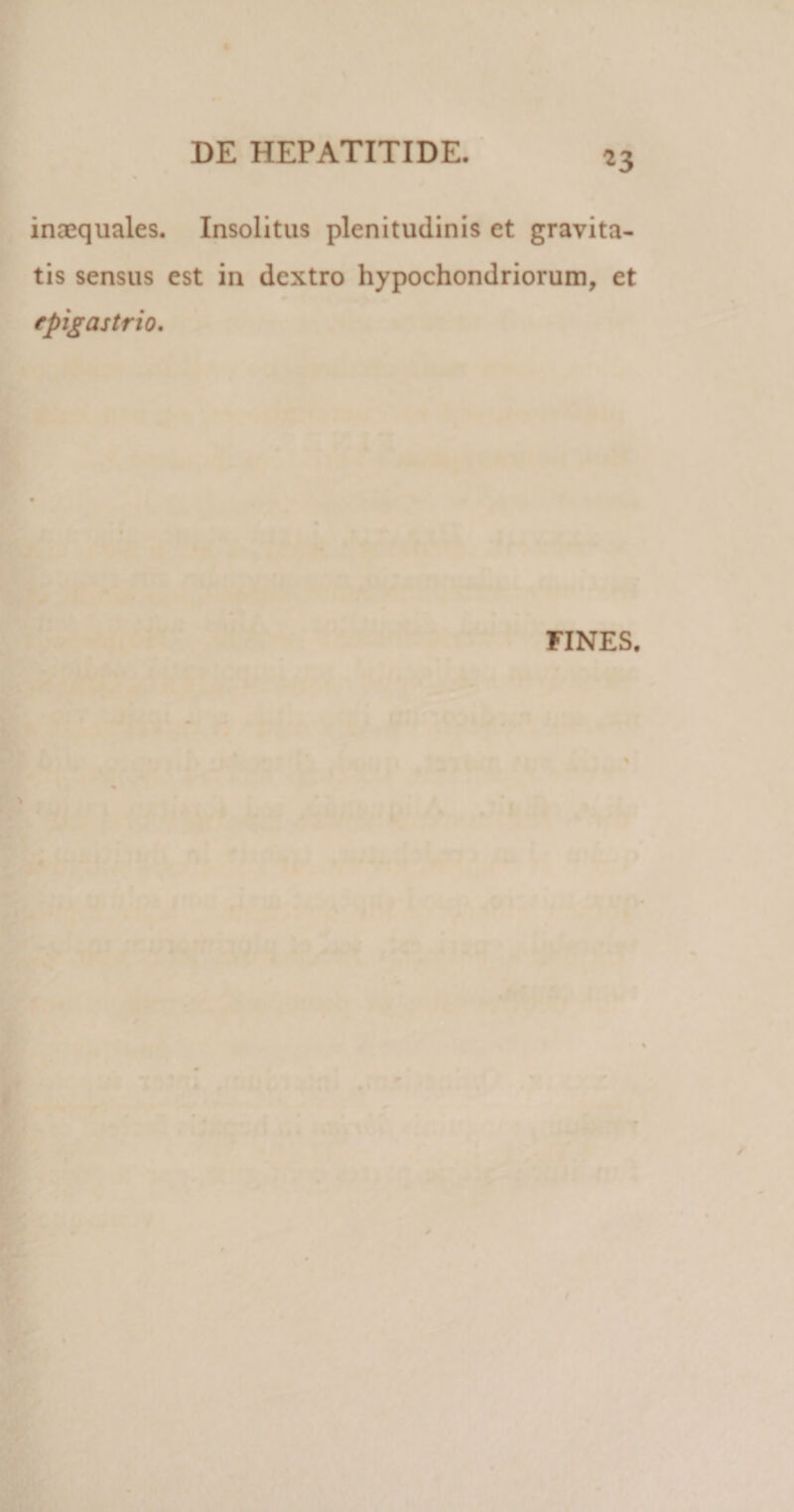 *3 inaequales. Insolitus plenitudinis et gravita¬ tis sensus est in dextro hypochondriorum, et epigastrio. FINES.