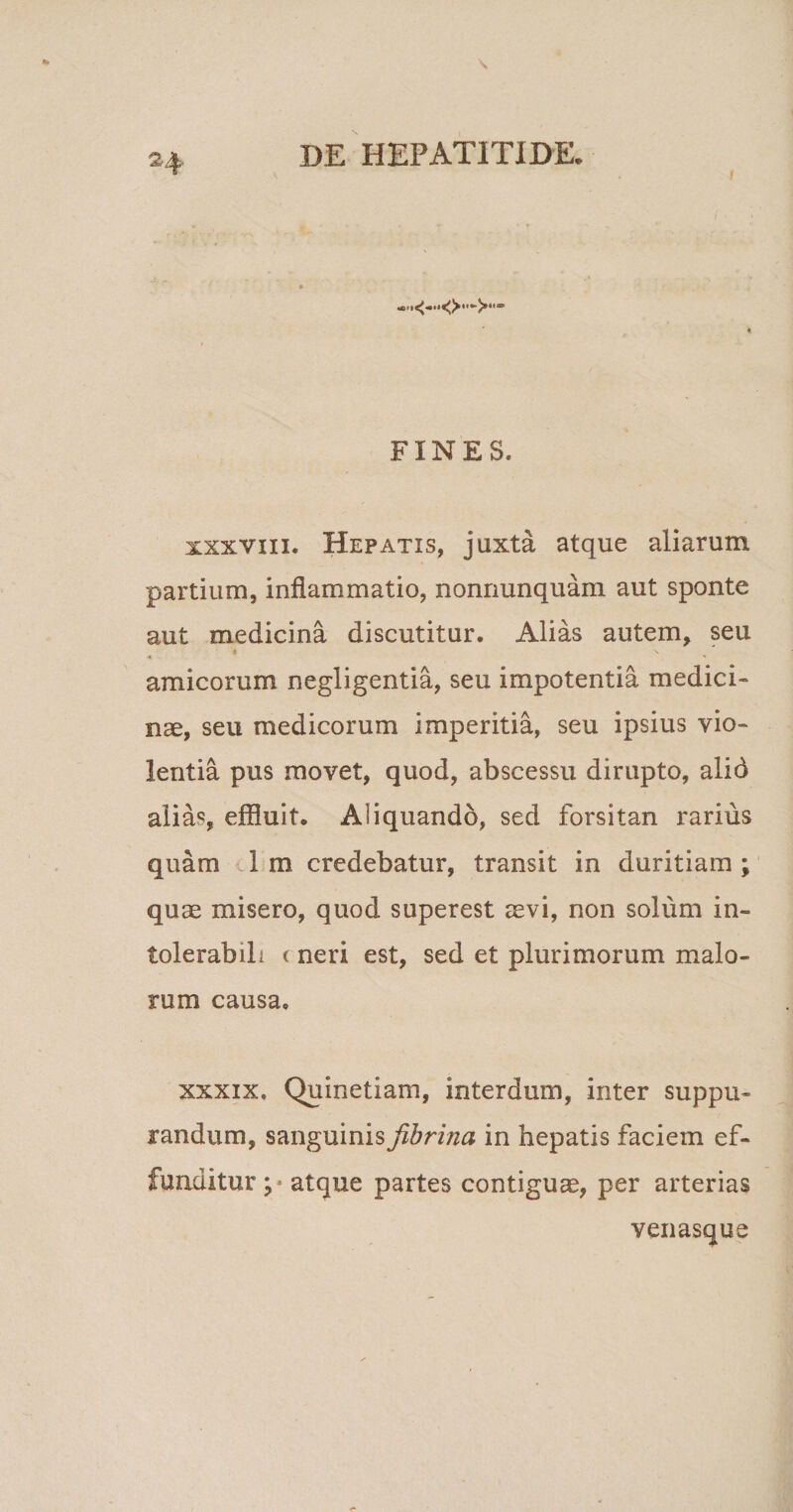 »4 r ♦ FINES. xxxvixi. Hepatis, juxta atque aliarum partium, inflammatio, nonnunquam aut sponte aut medicina discutitur. Alias autem, seu '4 \ amicorum negligentia, seu impotentia medici¬ nae, seu medicorum imperitia, seu ipsius vio¬ lentia pus movet, quod, abscessu dirupto, alid alias, effluit. Aliquando, sed forsitan rarius quam 1 m credebatur, transit in duritiam ; quae misero, quod superest aevi, non solum in¬ tolerabili t neri est, sed et plurimorum malo¬ rum causa, xxxix, Quinetiam, interdum, inter suppu¬ randum, sanguinis fibrina in hepatis faciem ef¬ funditur p atque partes contigua, per arterias venasque