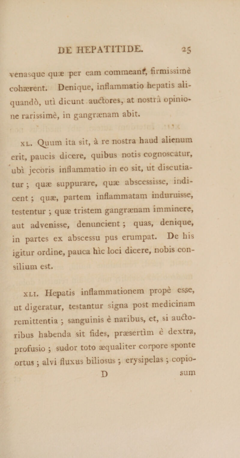venasque quie per eam commeanf, fiiroibsime cohaerent. Denique, inflammatio hepatis ali¬ quando, uti dicunt auftores, at nosti a opinio¬ ne rarissime, in gangraenam abit. » 4 * 11 .. xl. Quum ita sit, a re nostra haud alienum erit, paucis dicere, quibus notis cognoscatui, ubi jecoris inflammatio in eo sit, ut discutia¬ tur \ quae suppurare, qux abscessisse, indi¬ cent ; quae, partem inflammatam induruisse, testentur *, quae tristem gangraenam imminere, aut advenisse, denuncient ; quas, denique, in partes ex abscessu pus erumpat. De his igitur ordine, pauca hic loci dicere, nobis con¬ silium est. xli. Hepatis inflammationem prope esse, ut digeratur, testantur signa post medicinam remittentia ; sanguinis e naribus, et, si aucio- ribus habenda sit fides, praesertim e dextra, profusio ; sudor toto aequaliter corpore sponte ortus; alvi fluxus biliosus ; erysipelas; copio- D sum 1