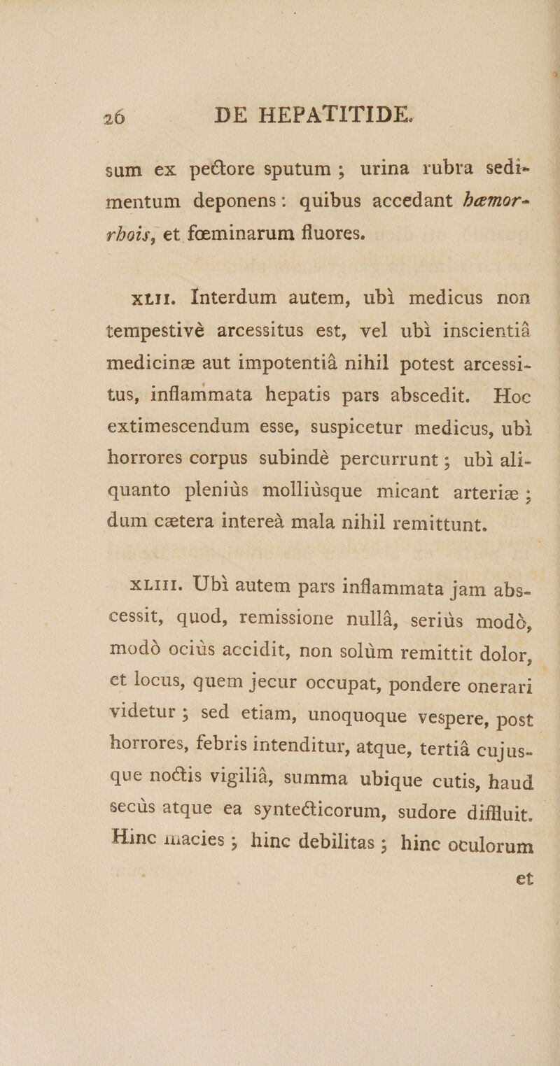 sum ex pedtore sputum ; urina rubra sedi** mentum deponens: quibus accedant hcemor- rhois, et feminarum fluores. xlii. Interdum autem, ubi medicus non tempestive arcessitus est, vel ubi inscientia medicinae aut impotentia nihil potest arcessi¬ tus, inflammata hepatis pars abscedit. Hoc extimescendum esse, suspicetur medicus, ubi horrores corpus subinde percurrunt; ubi ali¬ quanto plenius molliusque micant arteriae; dum caetera interea mala nihil remittunt. xliii. Ubi autem pars inflammata jam abs¬ cessit, quod, remissione nulla, serius modo, modo ocius accidit, non solum remittit dolor i et locus, quem jecur occupat, pondere onerari -v idetur ; sed etiam, unoquoque vespere, post horrores, febris intenditur, atque, tertia cuj us¬ que nodis vigilia, summa ubique cutis, haud secus atque ea syntedicorum, sudore diffluit. Hinc macies \ hinc debilitas ; hinc oculorum et