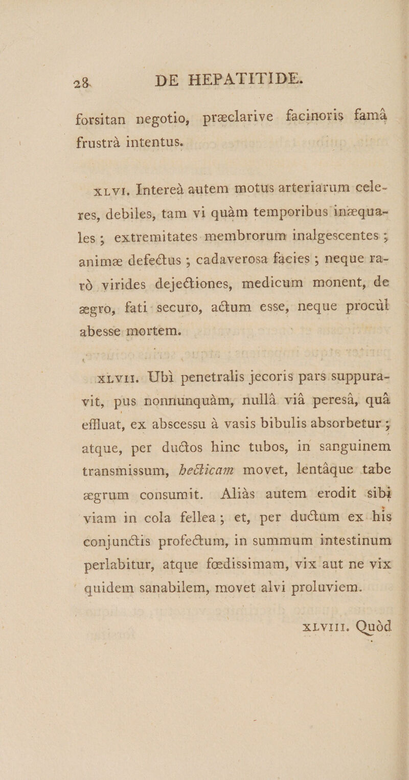 forsitan negotio, praeclarive facinoris fama frustra intentus. xlvi. Interea autem motus arteriarum cele¬ res, debiles, tam vi quam temporibus‘inaequa¬ les ; extremitates membrorum inalgescentes ; animae defe&amp;us; cadaverosa facies ; neque ra¬ ro virides dejectiones, medicum monent, de segro, fati securo, aCtum esse, neque procul abesse mortem. XLVii. Ubi penetralis jecoris pars suppura¬ vit, pus nonnunquam, nulla via peresa, qua effluat, ex abscessu a vasis bibulis absorbetur ; atque, per duCtos hinc tubos, in sanguinem transmissum, heUicam movet, lentaque tabe aegrum consumit. Alias autem erodit sibi viam in cola fellea; et, per du&amp;um ex his conjunCtis profeCtum, in summum intestinum perlabitur, atque foedissimam, vix aut ne vix quidem sanabilem, movet alvi proluviem. xlviii. Quod