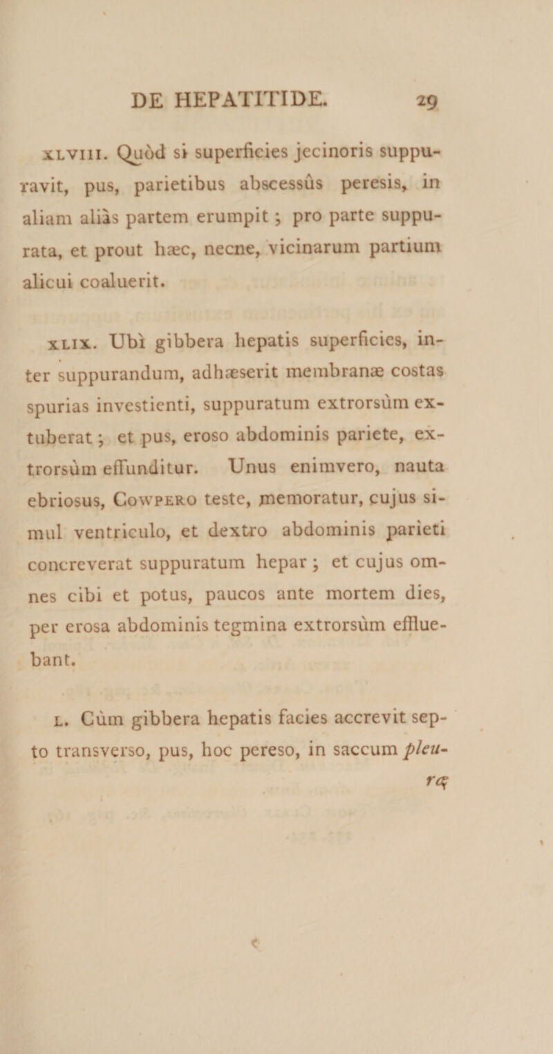 xLVin. Quod si superficies jecinoris suppu¬ ravit, pus, parietibus abscessus peresis, in aliam alias partem erumpit; pro parte suppu¬ rata, et prout haec, necne, vicinarum partium alicui coaluerit. xlix. Ubi gibbera hepatis superficies, in- % ter suppurandum, adhaeserit membranae costas spurias investienti, suppuratum extrorsum ex¬ tuberat ; et pus, eroso abdominis pariete, ex¬ trorsum effunditur. Unus enimvero, nauta ebriosus, Cowpero teste, memoratur, cujus si¬ mul ventriculo, et dextro abdominis parieti concreverat suppuratum hepar ; et cujus om¬ nes cibi et potus, paucos ante mortem dies, per erosa abdominis tegmina extrorsum efflue¬ bant. l. Cum gibbera hepatis facies accrevit sep¬ to transverso, pus, hoc pereso, in saccum pleu-