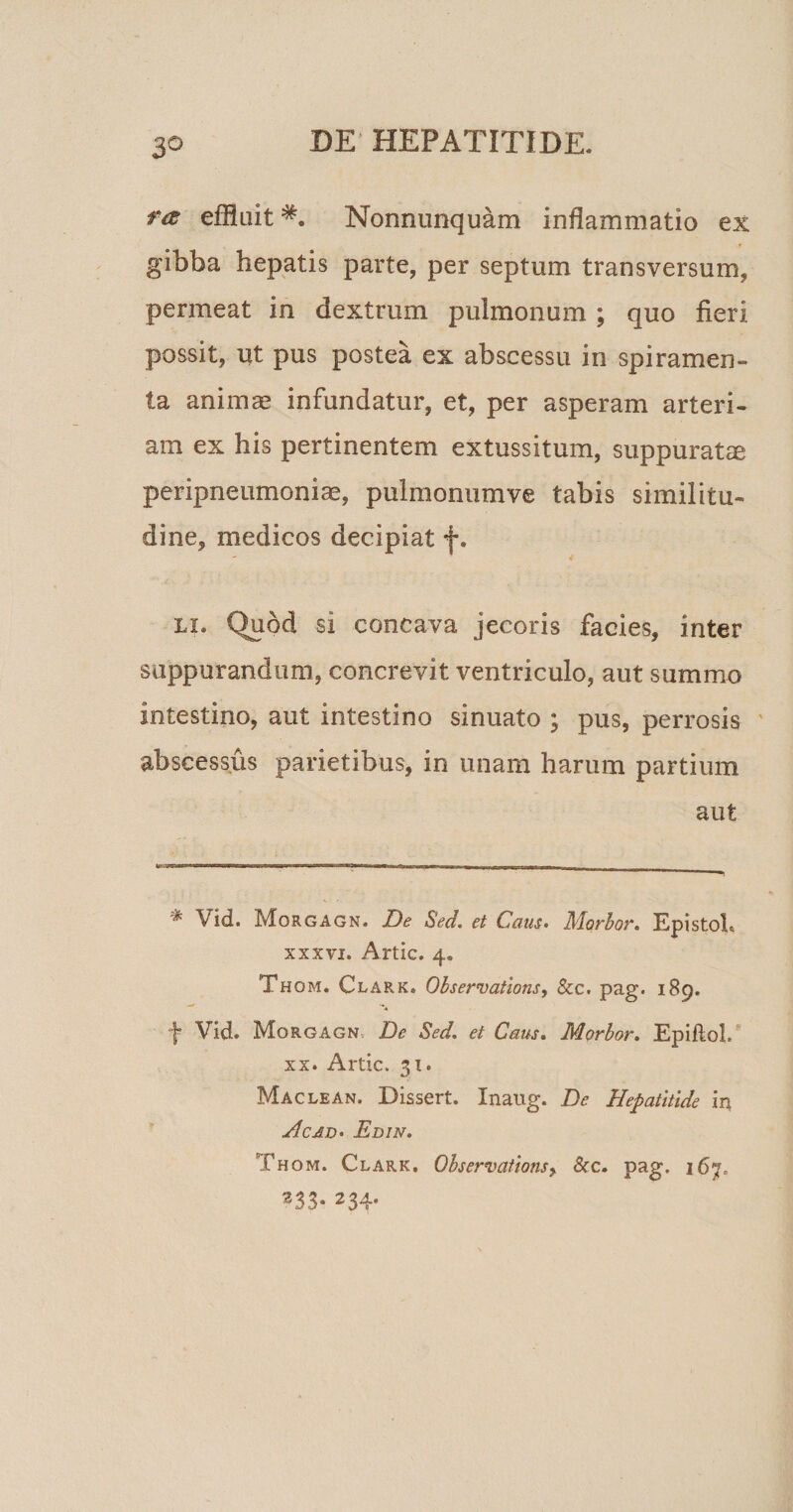 ra effluit*. Nonnunquam inflammatio ex * gibba hepatis parte, per septum transversum, permeat in dextrum pulmonum ; quo fieri possit, ut pus postea ex abscessu in spiramen¬ ta animae infundatur, et, per asperam arteri¬ am ex his pertinentem extussitum, suppuratae peripneumoniae, pulmonum ve tabis similitu¬ dine, medicos decipiat f. li. Quod si concava jecoris facies, inter suppurandum, concrevit ventriculo, aut summo intestino, aut intestino sinuato ; pus, perrosis abscessus parietibus, in unam harum partium aut ■* Vid. Morgagn. De Sed. et Caus. Alorbor. Epistoh xxxvi. Artic. 4. Thom. Clark. Observations, &amp;c. pag. 189. j Vid. Morgagn De Sed. et Caus. Morbor. Epiflol. xx. Artic. 31. Maclean. Dissert. Inattg. De Hepatitide in Hcad. Edin. Thom. Clark. Observations, &amp;c. pag. 167. 233- 234-