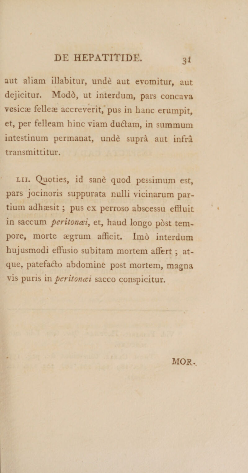 aut aliam illabitur, unde aut evomitur, aut dejicitur. Modd, ut interdum, pars concava vesica.1 felleas accreverit,'pus in hanc erumpit, et, per felleam hinc viam dudarn, in summum intestinum permanat, unde supra aut infra transmittitur. lii. Quoties, id sane quod pessimum est, pars jocinoris suppurata nulli vicinarum par¬ tium adhaesit ; pus ex perroso abscessu effluit in saccum peritoncci, et, haud longo pbst tem¬ pore, morte aegrum afficit. Imb interdum hujusmodi effusio subitam mortem affert \ at¬ que, patefacio abdomine post mortem, magna vis puris in peritoruzi sacco conspicitur. MOR.