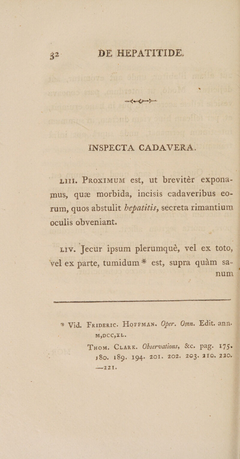 V INSPECTA CADAVERA, iiu. Proximum est, ut breviter expona¬ mus, quae morbida, incisis cadaveribus eo¬ rum, quos abstulit hepatitis, secreta rimantium oculis obveniant. liv. Jecur ipsum plerumque, vel ex toto, vel ex parte, tumidum * est, supra quam sa» num * Vid. Frideric. Hoffman. Oper, Omn. Edit. ann. 4 M,DCC,XL. Thom. Clark. Qbservatlons, &amp;c. pag. 175. j8o. 189. 194« 201. 202. 203. 210. 230. •221.