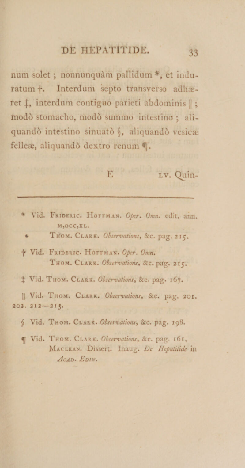 num solet ; nonnunquum pallidum* * * §, et indu- ratum f. Interdum septo transverso adhoe- ret interdum contiguo parieti abdominis || ; mod6 stomacho, modd summo intestino ; ali¬ quando intestino sinuato §, aliquand&amp; vesicas felleie, aliquandb dextro renum }. E lv. Quin- * Vid. Frideric. Hoffman. Oper. Omn. edit. ann. m,dcc,xl. 4. Thom. Clark. Observations, &amp;c. pag. 215. f Vid. Frideric. Hoffman. Oper. Omn. Thom. Clark. Observations, &amp;c. pag. 215. ^ Vid. Thom. Clark. Observations, &amp;c. pag. 167. || Vid. Thom. Clark. Observations, Scc. pag. 2or, 202. 212—213. § Vid. Thom. Clark. Observations, &amp;c. pag. 198. Vid. Thom. Clark. Observations, Stc. pag. 161, Maclean. Dissert. Inaug. De Hepatitide in Acad• Edin.