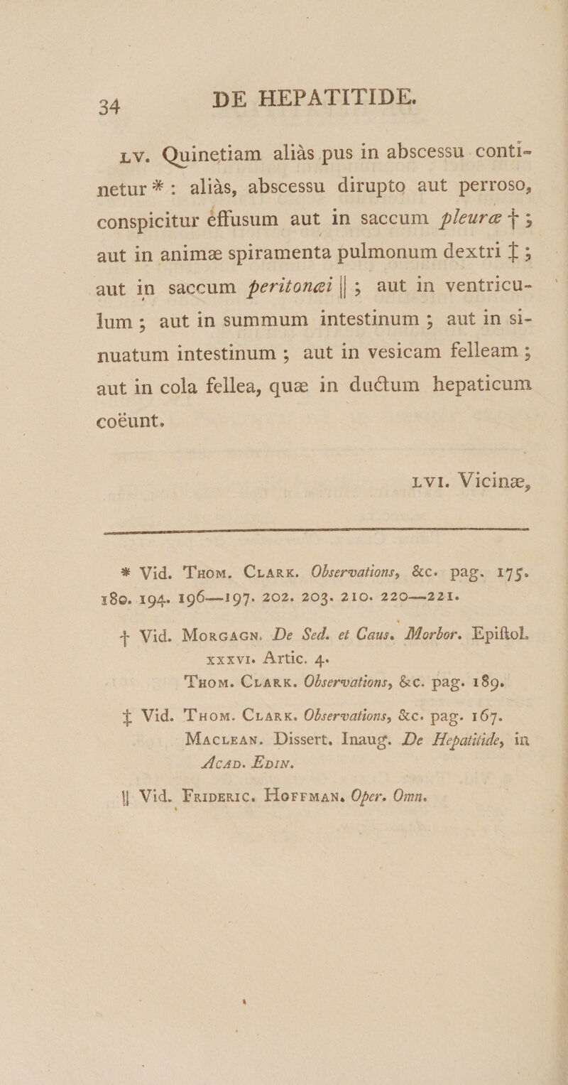 lv. Quinetiam alias pus in abscessu conti¬ netur * : alias, abscessu dirupto aut perroso, conspicitur effusum aut in saccum pleura f ; aut in animae spiramenta pulmonum dextri £ , aut in saccum peritoncei || ; aut in ventricu¬ lum ; aut in summum intestinum ; aut in si¬ nuatum intestinum ; aut in vesicam felleam ; aut in cola fellea, quae in dudhim hepaticum coeunt. lvi. Vicinae, * Vid. Thom. Clark. Observations, &amp;c. pag. 175,, 18©. 194. 196—197. 202. 203. 210. 220—221. » -j- Vid. Morgagn, De Sed. et Caus. Morbor. EpiftoL xxxvi. Artic. 4. Thom. Clark. Observations, &amp;c. pag. 189. ;£ Vid. Thom. Clark, Observations, &amp;c. pag. 167. Maclean. Dissert. Inaug. De Hepatitide, in Acad. Edin. |J Vid. Frideric. Hoffman. Oper. Omn.