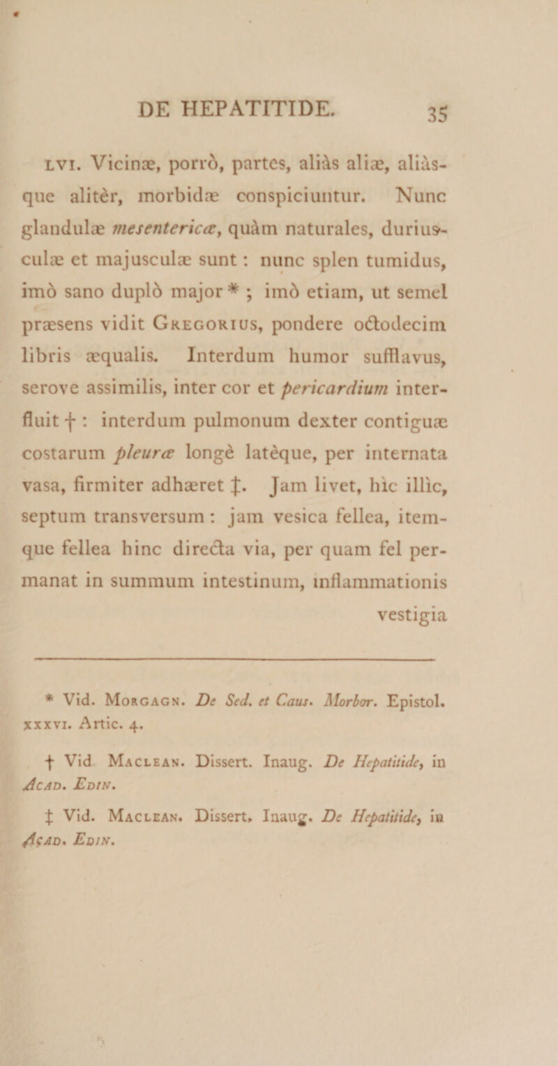 lvi. Vicinas, porro, partes, aliAs alia?, alias- que aliter, morbidas conspiciuntur. Nunc glandulas mesenterica, qu;\m naturales, durius¬ culae et majusculas sunt: nunc splen tumidus, imb sano duplb major* ; imb etiam, ut semel prassens vidit Gkegorius, pondere odtodecim libris aequalis. Interdum humor sufllavus, serove assimilis, inter cor et pericardium inter¬ fluit f : interdum pulmonum dexter contiguae costarum pleurce longe lateque, per internata vasa, firmiter adhaeret J. Jam livet, hic illic, septum transversum: jam vesica fellea, itein- que fellea hinc directa via, per quam fel per¬ manat in summum intestinum, inflammationis vestigia * Vid. Morgagn. De Sed. et Caus. Morbor. Epistol. xxxvi. Artic. 4. f Vid Maclean. Dissert. Inaug. De Hepatitide, in Acad. Edis. { Vid. Maclean. Dissert. Inaug. De Hepatitide, in Ac-*D' Edis.