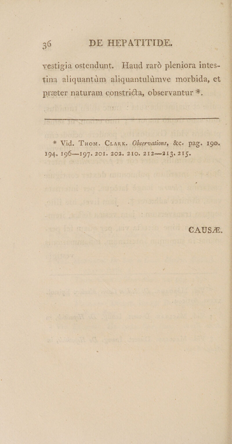0° vestigia ostendunt. Haud raro pleniora intes¬ tina aliquantum aliquantulumve morbida, et praeter naturam constridla, observantur # Vid. Thom. Clark. Observaiions, &amp;c. pag. 190. S94, 196—197. 201. 202. 210. 212—-313. 215. causae.