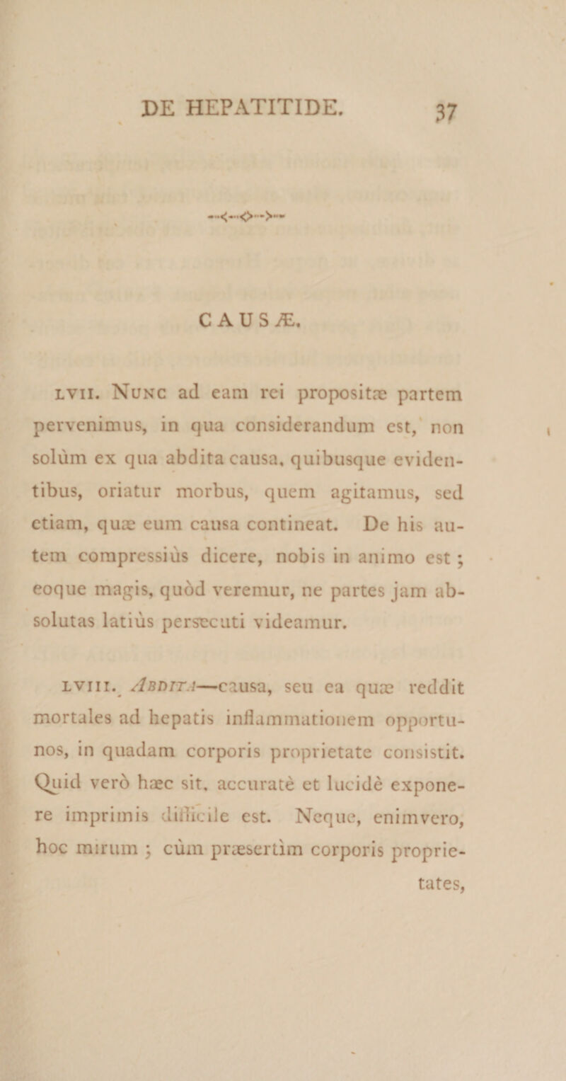 CAUSiE, lvii. Nunc ad eam rei propositae partem pervenimus, in qua considerandum est, non solum ex qua abdita causa, quibusque eviden¬ tibus, oriatur morbus, quem agitamus, sed etiam, quae eum causa contineat. De his au- tem compressius dicere, nobis in animo est ; eoque magis, quod veremur, ne partes jam ab¬ solutas latius persecuti videamur. lviii. Abdita—causa, seu ea quae reddit mortales ad hepatis inflammationem opportu¬ nos, in quadam corporis proprietate consistit. Quid verb haec sit. accurate et lucide expone¬ re imprimis diflicile est. Neque, enimvero, hoc mirum ; cum praesertim corporis proprie¬ tates,