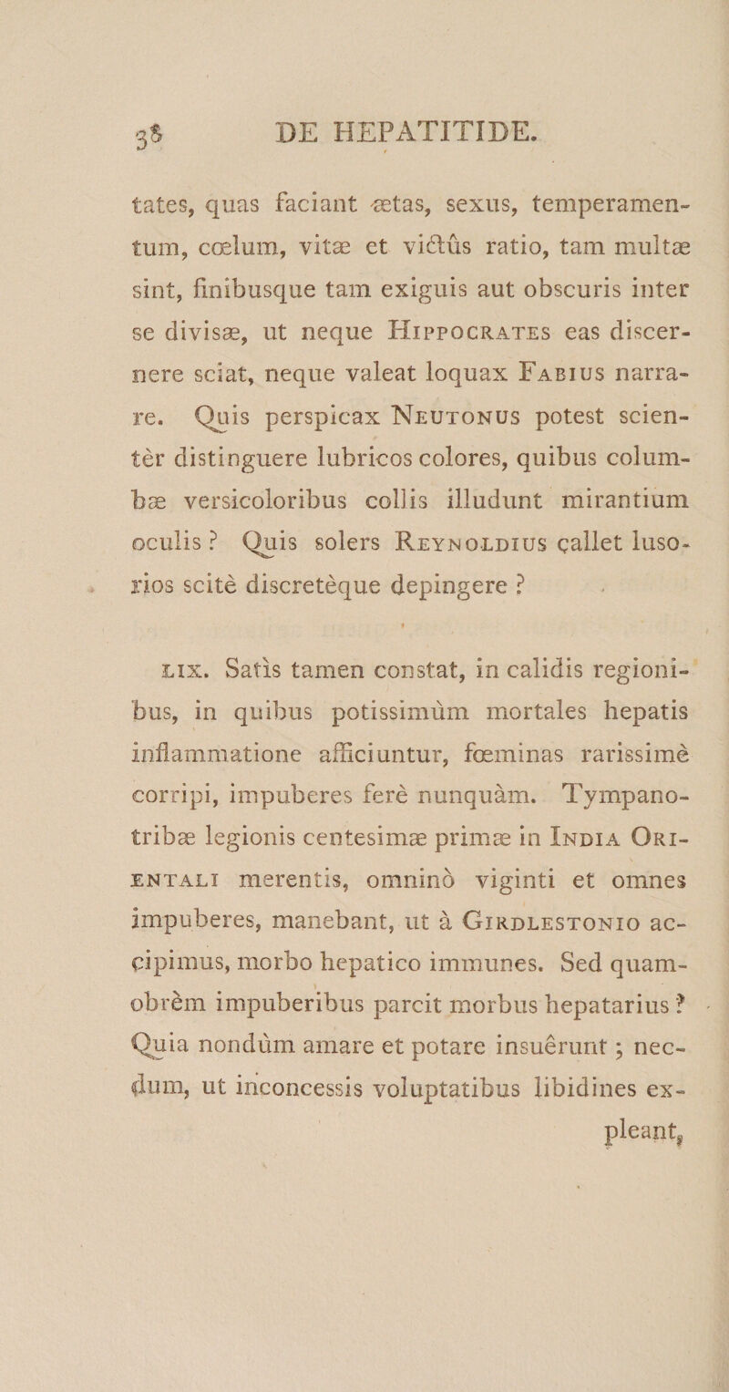 3$ tates, quas faciant aetas, sexus, temperamen¬ tum, coelum, vitae et vidus ratio, tam multae sint, finibusque tam exiguis aut obscuris inter se divisae, ut neque Hippocrates eas discer¬ nere sciat, neque valeat loquax Fabius narra¬ re. Quis perspicax Neutonus potest scien¬ ter distinguere lubricos colores, quibus colum¬ bae versicoloribus collis illudunt mirantium oculis ? Quis solers Reynqldxus callet luso¬ rios scite discreteque depingere ? * lix. Satis tamen constat, in calidis regioni¬ bus, in quibus potissimum mortales hepatis inflammatione afficiuntur, feminas rarissime corripi, impuberes fere nunquam. Tympano¬ tribae legionis centesima primae in India Ori¬ entali merentis, omnino viginti et omnes impuberes, manebant, ut a Girdlestonio ac¬ cipimus, morbo hepatico immunes. Sed quam- &gt; ' obrem impuberibus parcit morbus hepatarius ? Quia nondum amare et potare insuerunt; nec¬ dum, ut inconcessis voluptatibus libidines ex¬ pleant*