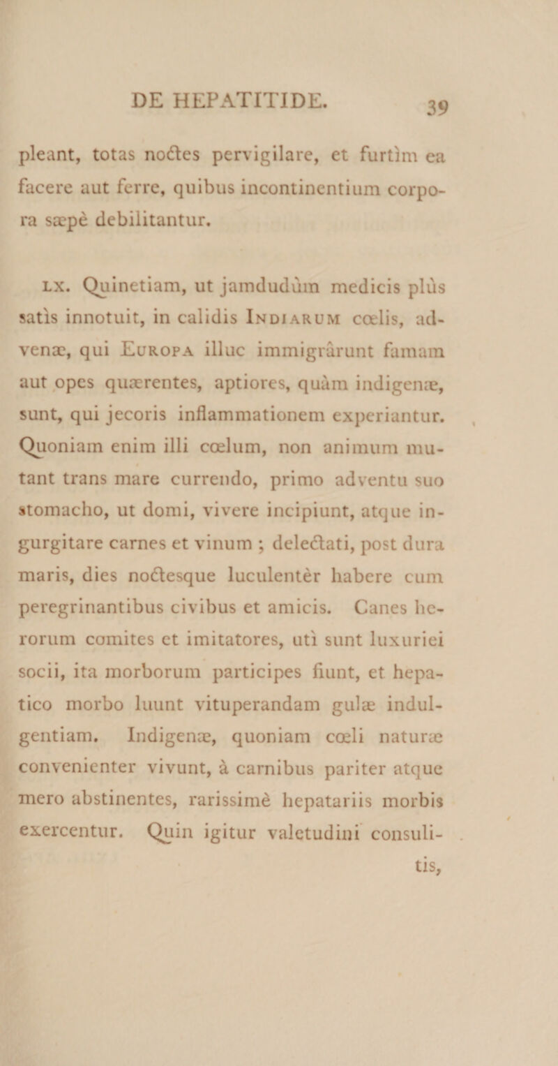 39 pleant, totas nodes pervigilare, et furtim ea facere aut ferre, quibus incontinentium corpo¬ ra saepe debilitantur. lx. Quinetiam, ut jamdudum medicis plus satis innotuit, in calidis Indiarum cadis, ad¬ venae, qui Europa illuc immigrarunt famam aut opes quaerentes, aptiores, quam indigenae, sunt, qui jecoris inflammationem experiantur. Quoniam enim illi coelum, non animum mu- tant trans mare currendo, primo adventu suo stomacho, ut domi, vivere incipiunt, atque in¬ gurgitare carnes et vinum ; delectati, post dura maris, dies nodesque luculenter habere cum peregrinantibus civibus et amicis. Canes he¬ rorum comites et imitatores, uti sunt luxuriei socii, ita morborum participes fiunt, et hepa¬ tico morbo luunt vituperandam gulae indul¬ gentiam. Indigenae, quoniam coeli naturae convenienter vivunt, a carnibus pariter atque mero abstinentes, rarissime hepatariis morbis exercentur. Quin igitur valetudini consuli¬ tis
