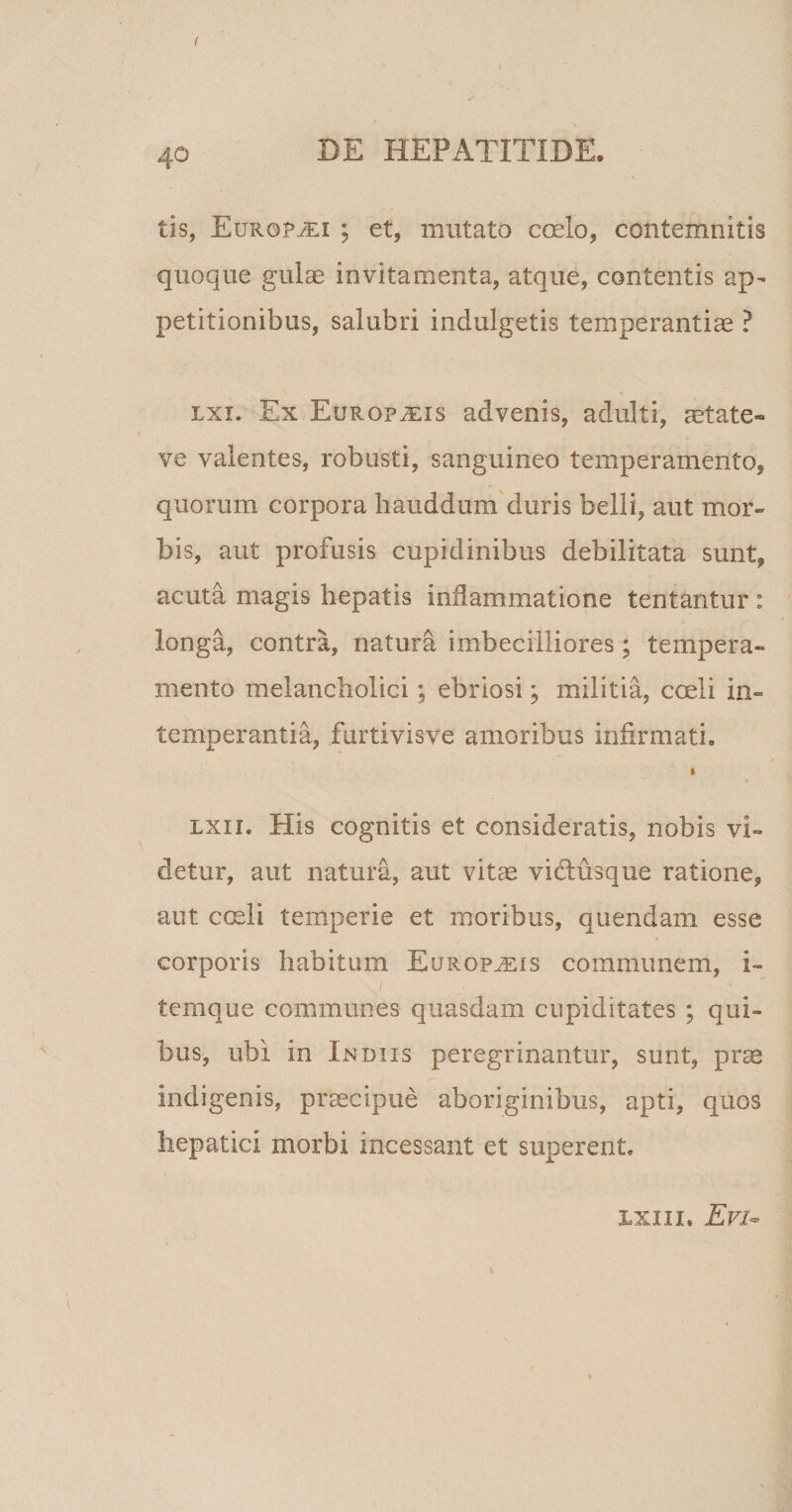 ( 4o DE HEPATITIDE. i tis, Europ^li ; et, mutato coelo, contemnitis quoque gulae invitamenta, atque, contentis ap¬ petitionibus, salubri indulgetis temperantiae ? lxi. Ex Europjeis advenis, adulti, aetate- ve valentes, robusti, sanguineo temperamento, quorum corpora hauddum duris belli, aut mor¬ bis, aut profusis cupidinibus debilitata sunt, acuta magis hepatis inflammatione tentantur : longa, contra, natura imbecilliores; tempera¬ mento melancholici; ebriosi; militia, coeli in¬ temperantia, furtivisve amoribus infirmati. i lxii. His cognitis et consideratis, nobis vi¬ detur, aut natura, aut vitae vidusque ratione, aut coeli temperie et moribus, quendam esse corporis habitum Europius communem, i- ternque communes quasdam cupiditates ; qui¬ bus, ubi in Indus peregrinantur, sunt, pra indigenis, praecipue aboriginibus, apti, quos hepatici morbi incessant et superent. ixiii. Evi-