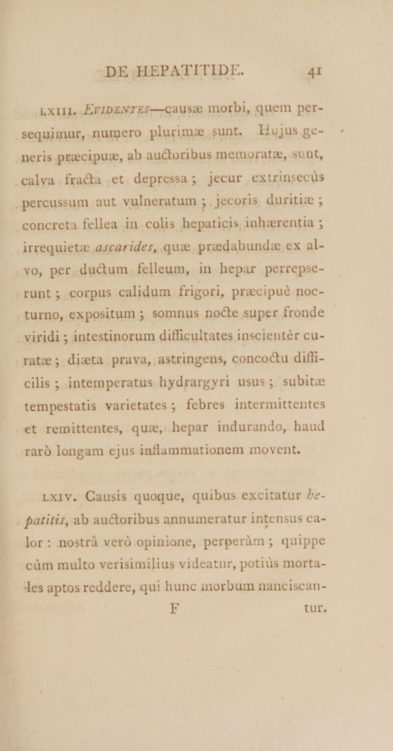 lxiii. En dent es—causie morbi, quem per¬ sequimur, numero plurimae sunt. Hujus ge¬ neris praecipuae, ab audoribus memoratte, sunt, calva fracta et depressa ; jecur extrinsecus percussum aut vulneratum ; jecoris duritiae ; concreta fellea in colis hepaticis inhaerentia ; irrequietae ascarides, qme praedabundae ex al¬ vo, per ductum felleum, in hepar perrepse¬ runt ; corpus calidum frigori, praecipue noc¬ turno, expositum ; somnus node super fronde viridi; intestinorum difficultates inscienter cu- ratae; diaeta prava, astringens, concodu diffi¬ cilis ; intemperatus hydrargyri usus; subitae tempestatis varietates ; febres intermittentes et remittentes, quae, hepar indurando, haud raro longam ejus inflammationem movent. lxiv. Causis quoque, quibus excitatur he¬ patitis, ab audoribus annumeratur intensus ca¬ lor : nostra vero opinione, perperam ; quippe cum multo verisimilius videatur, potius morta¬ les aptos reddere, qui hunc morbum nanciscan- F tur.