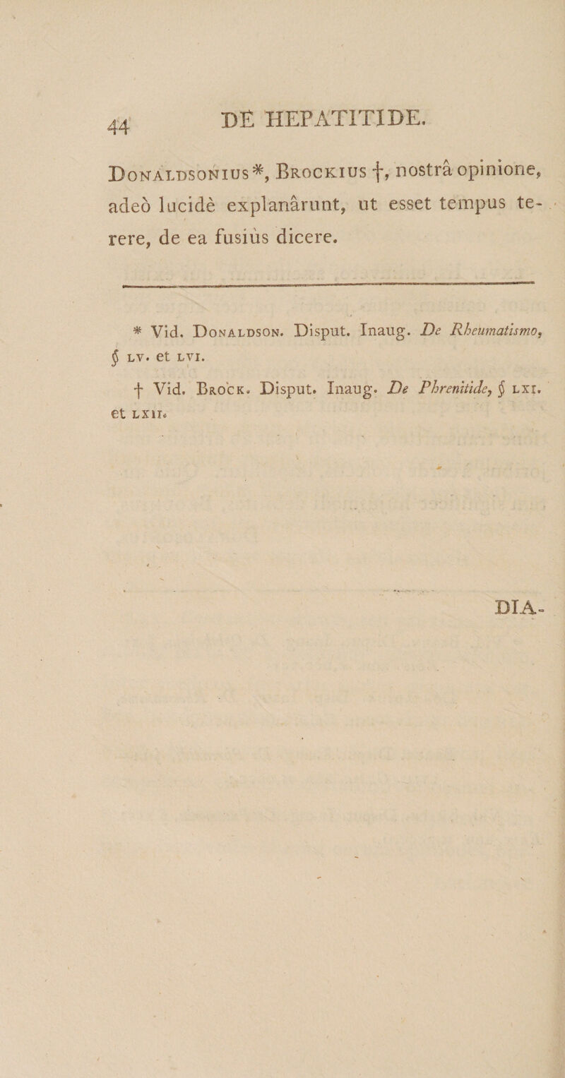 44 DonAldsonius* Brockius f, nostra opinione, adeo lucide explanarunt, ut esset tempus te¬ rere, de ea fusius dicere. * Vid. Donaldson. Disput. Inaug. De Rheumatismo, $ lv. et LVI. f Vid. Brock» Disput. Inaug. De Phrenitide, § lxx, et lxih DIA-