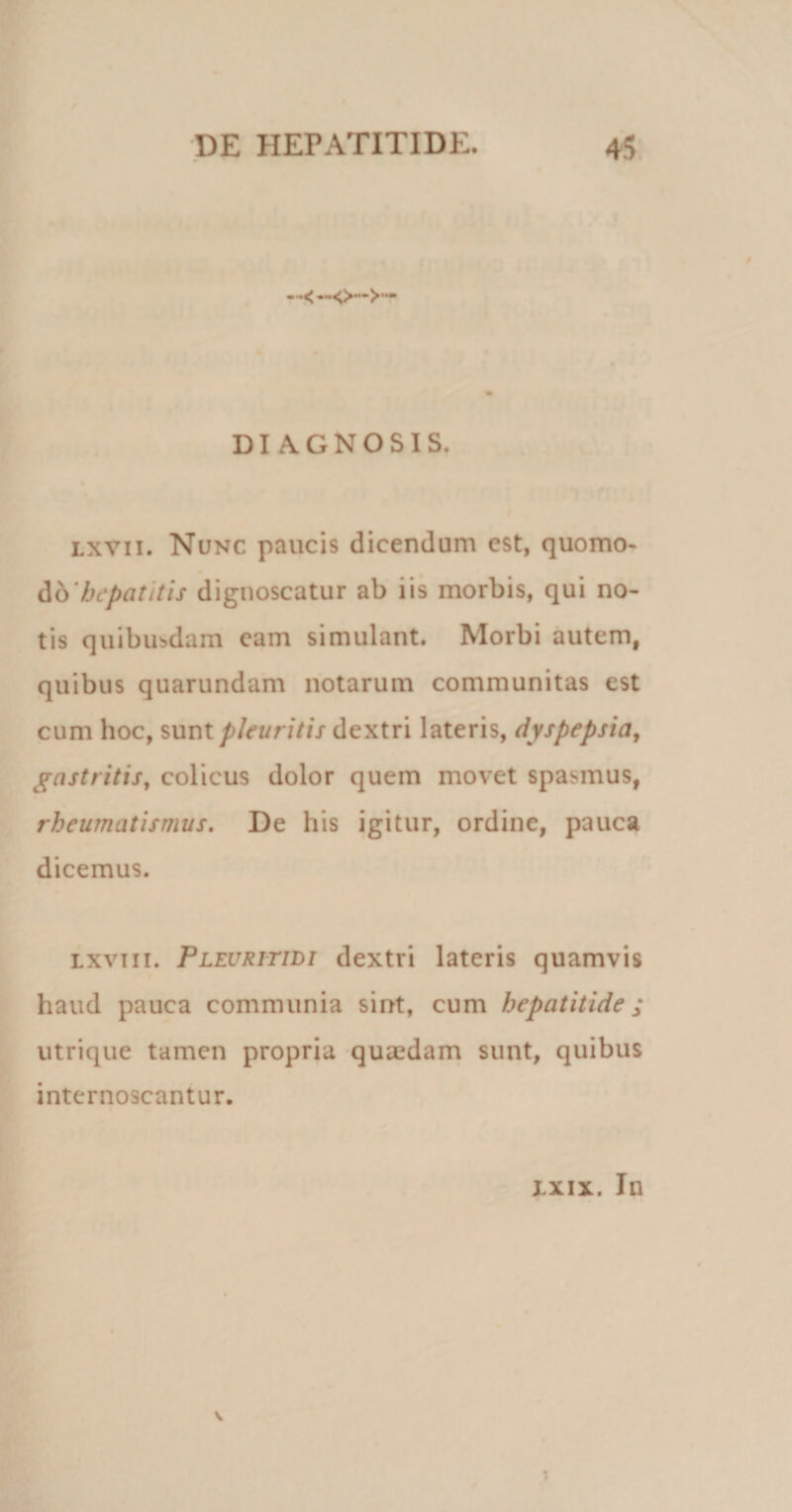 ••&lt; —&lt;&gt;—&gt;— DIAGNOSIS. lxvii. Nunc paucis dicendum est, quomo- db'hepatitis dignoscatur ab iis morbis, qui no¬ tis quibusdam eam simulant. Morbi autem, quibus quarundam notarum communitas est cum hoc, sunt pleuritis dextri lateris, dyspepsia, gastritis, colicus dolor quem movet spasmus, rheumatismus. De his igitur, ordine, pauca dicemus. Lxviii. Pleuritili dextri lateris quamvis haud pauca communia sint, cum hepatitide; utrique tamen propria quaedam sunt, quibus internoscantur. ixix. In