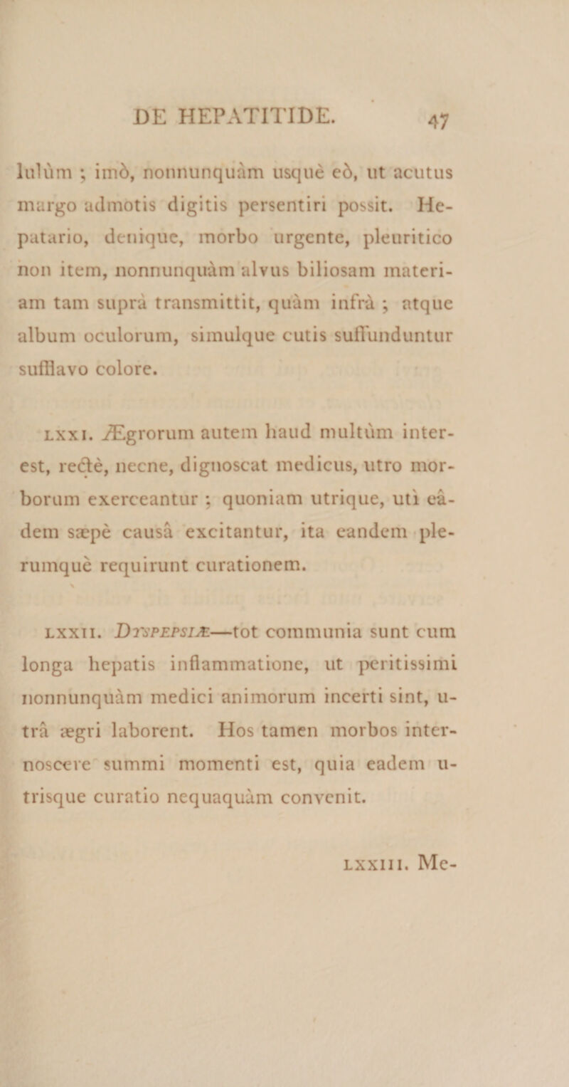 Iulum ; imb, nonnunquam usque eb, ut acutus margo admotis digitis persentiri possit. He¬ patario, denique, morbo urgente, pleuritico non item, nonnunquam alvus biliosam materi¬ am tam supra transmittit, quam infra ; atque album oculorum, simulque cutis suffunduntur sufflavo colore. lxxi. iEgrorum autem haud multum inter- est, rede, necne, dignoscat medicus, utro mor¬ borum exerceantur : quoniam utrique, uti ea¬ dem saepe causa excitantur, ita eandem ple¬ rumque requirunt curationem. % lxxii. DrsPEPsifi.—tot communia sunt cum longa hepatis inflammatione, ut peritissimi nonnunquam medici animorum incerti sint, u- tra aegri laborent. Hos tamen morbos inter¬ noscere summi momenti est, quia eadem u- trisque curatio nequaquam convenit. lxxii i. Me