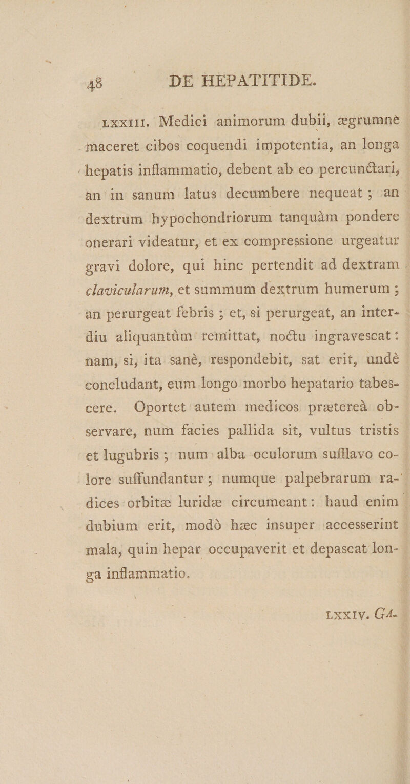lxxiii. Medici animorum dubii, aegrumnC ' , \ maceret cibos coquendi impotentia, an longa hepatis inflammatio, debent ab eo percunctari, an in sanum latus decumbere nequeat ; an dextrum hypochondriorum tanquam pondere onerari videatur, et ex compressione urgeatur gravi dolore, qui hinc pertendit ad dextram clavicularum, et summum dextrum humerum ; an perurgeat febris; et, si perurgeat, an inter- diu aliquantum remittat, no&amp;u ingravescat: nam, si, ita sane, respondebit, sat erit, unde concludant, eum longo morbo hepatario tabes¬ cere. Oportet autem medicos praeterea ob¬ servare, num facies pallida sit, vultus tristis et lugubris ; num alba oculorum sufflavo co¬ lore suffundantur; numque palpebrarum ra¬ dices orbitae luridae circumeant: haud enim dubium erit, modo haec insuper accesserint mala, quin hepar occupaverit et depascat lon¬ ga inflammatio. \ LXXIV. Ga~
