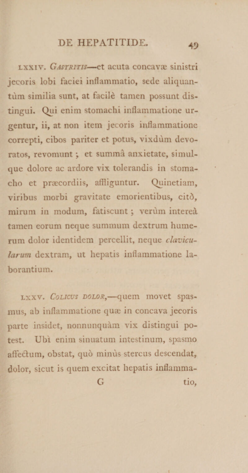 lxxiv. Gastritis—et acuta concavae sinistri jecoris lobi faciei inflammatio, sede aliquan¬ tum similia sunt, at facile tamen possunt dis¬ tingui. Qui enim stomachi inflammatione ur¬ gentur, ii, at non item jecoris inflammatione correpti, cibos pariter et potus, vixdum devo¬ ratos, revomunt; et summa anxietate, simul- que dolore ac ardore vix tolerandis in stoma¬ cho et praecordiis, affliguntur. Quinetiam, viribus morbi gravitate emorientibus, citd, mirum in modum, fatiscunt ; verum interei tamen eorum neque summum dextrum hume¬ rum dolor identidem percellit, neque clavicu¬ larum dextram, ut hepatis inflammatione la¬ borantium. lxxv. Colicus dolor,—quem movet spas¬ mus, ab inflammatione quae in concava jecoris parte insidet, nonnunquam vix distingui po¬ test. Ubi enim sinuatum intestinum, spasmo affeclum, obstat, quo minus stercus descendat, dolor, sicut is quem excitat hepatis inflamma- G tio, i